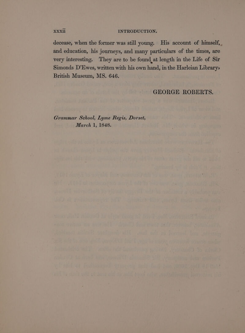 decease, when the former was still young. His account of himself, and education, his journeys, and many particulars of the times, are very interesting. They are to be found at length in the Life of Sir Simonds D’Ewes, written with his own hand, in the Harleian Library; British Museum, MS. 646. GEORGE ROBERTS. Grammar School, Lyme Regis, Dorset, March 1, 1848.