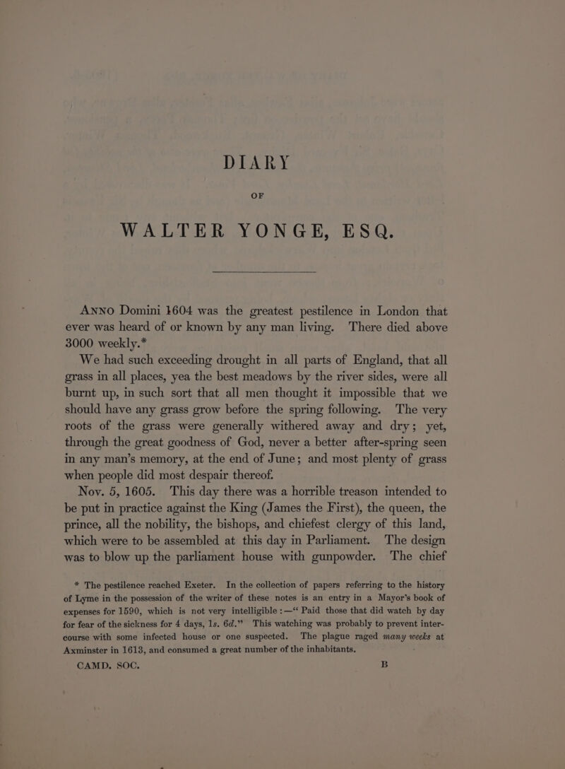 DIARY OF WALTER YONGE, ESQ. ANNO Domini 1604 was the greatest pestilence in London that ever was heard of or known by any man living. There died above 3000 weekly.* We had such exceeding drought in all parts of England, that all grass in all places, yea the best meadows by the river sides, were all burnt up, in such sort that all men thought it impossible that we should have any grass grow before the spring following. The very roots of the grass were generally withered away and dry; yet, through the great goodness of God, never a better after-spring seen in any man’s memory, at the end of June; and most plenty of grass when people did most despair thereof. Nov. 5, 1605. This day there was a horrible treason intended to be put in practice against the King (James the First), the queen, the prince, all the nobility, the bishops, and chiefest clergy of this land, which were to be assembled at this day in Parliament. The design was to blow up the parliament house with gunpowder. The chief * The pestilence reached Exeter. In the collection of papers referring to the history of Lyme in the possession of the writer of these notes is an entry in a Mayor’s book of expenses for 1590, which is not very intelligible :—‘‘ Paid those that did watch by day for fear of the sickness for 4 days, 1s. 6d.”? This watching was probably to prevent inter- course with some infected house or one suspected. The plague raged many weeks at Axminster in 1613, and consumed a great number of the inhabitants. CAMD. SOC. B