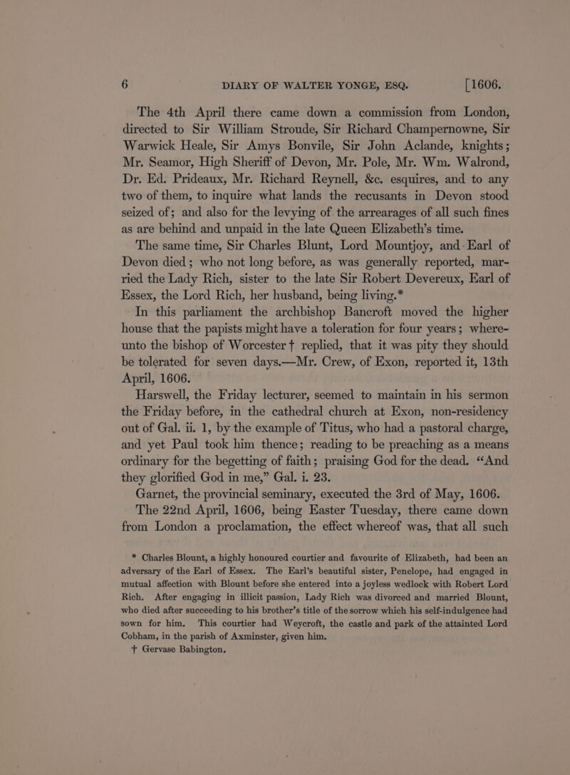 The 4th April there came down a commission from London, directed to Sir William Stroude, Sir Richard Champernowne, Sir Warwick Heale, Sir Amys Bonvile, Sir John Aclande, knights ; Mr. Seamor, High Sheriff of Devon, Mr. Pole, Mr. Wm. Walrond, Dr. Ed. Prideaux, Mr. Richard Reynell, &amp;c. esquires, and to any two of them, to inquire what lands the recusants in Devon stood seized of; and also for the levying of the arrearages of all such fines as are behind and unpaid in the late Queen Elizabeth’s time. The same time, Sir Charles Blunt, Lord Mountjoy, and- Earl of Devon died; who not long before, as was generally reported, mar- ried the Lady Rich, sister to the late Sir Robert Devereux, Earl of Essex, the Lord Rich, her husband, being living. In this parliament the archbishop Bancroft moved the higher house that the papists might have a toleration for four years; where- unto the bishop of Worcester t replied, that it was pity they should be tolerated for seven days.—Mr. Crew, of Exon, reported it, 13th April, 1606. Harswell, the Friday lecturer, seemed to maintain in his sermon the Friday before, in the cathedral church at Exon, non-residency out of Gal. i. 1, by the example of Titus, who had a pastoral charge, and yet Paul took him thence; reading to be preaching as a means ordinary for the begetting of faith; praising God for the dead. “And they glorified God in me,” Gal. i. 23. Garnet, the provincial seminary, executed the 3rd of May, 1606. The 22nd April, 1606, being Easter Tuesday, there came down from London a proclamation, the effect whereof was, that all such * Charles Blount, a highly honoured courtier and favourite of Elizabeth, had been an adversary of the Earl of Essex. The Earl’s beautiful sister, Penelope, had engaged in mutual affection with Blount before she entered into a joyless wedlock with Robert Lord Rich. After engaging in illicit passion, Lady Rich was divorced and married Blount, who died after succeeding to his brother’s title of the sorrow which his self-indulgence had sown for him. This courtier had Weycroft, the castle and park of the attainted Lord Cobham, in the parish of Axminster, given him. T Gervase Babington.