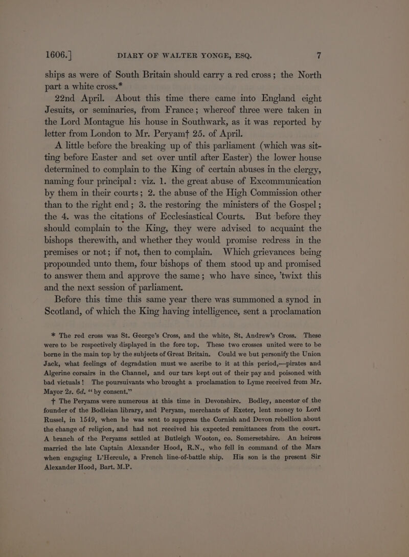 ships as were of South Britain should carry a red cross; the North part a white cross.* 22nd April. About this time there came into England eight Jesuits, or seminaries, from France; whereof three were taken in the Lord Montague his house in Southwark, as it was reported by letter from London to Mr. Peryamf 25. of April. A little before the breaking up of this parliament (which was sit- ting before Easter and set over until after Easter) the lower house determined to complain to the King of certain abuses in the clergy, naming four principal: viz. 1. the great abuse of Excommunication by them in their courts; 2. the abuse of the High Commission other than to the right end; 3. the restoring the ministers of the Gospel ; the 4. was the citations of Ecclesiastical Courts. But before they should complain to the King, they were advised to acquaint the bishops therewith, and whether they would promise redress in the premises or not; if not, then to complain. Which grievances being propounded unto them, four bishops of them stood up and promised to answer them and approve the same; who have since, ’twixt this and the next session of parliament. Before this time this same year there was summoned a synod in Scotland, of which the King having intelligence, sent a proclamation * The red cross was St. George’s Cross, and the white, St, Andrew’s Cross. These were to be respectively displayed in the fore top. These two crosses united were to be borne in the main top by the subjects of Great Britain. Could we but personify the Union Jack, what feelings of degradation must we ascribe to it at this period,—pirates and Algerine corsairs in the Channel, and our tars kept out of their pay and poisoned with bad victuals! The poursuivants who brought a proclamation to Lyme received from Mr. Mayor 2s. 6d. ‘* by consent.” + The Peryams were numerous at this time in Devonshire. Bodley, ancestor of the founder of the Bodleian library, and Peryam, merchants of Exeter, lent money to Lord Russel, in 1549, when he was sent to suppress the Cornish and Devon rebellion about the change of religion, and had not received his expected remittances from the court. A branch of the Peryams settled at Butleigh Wooton, co. Somersetshire. An heiress married the late Captain Alexander Hood, R.N., who fell in command of the Mars when engaging L’Hercule, a French line-of-battle ship. His son is the present Sir Alexander Hood, Bart. M.P. :