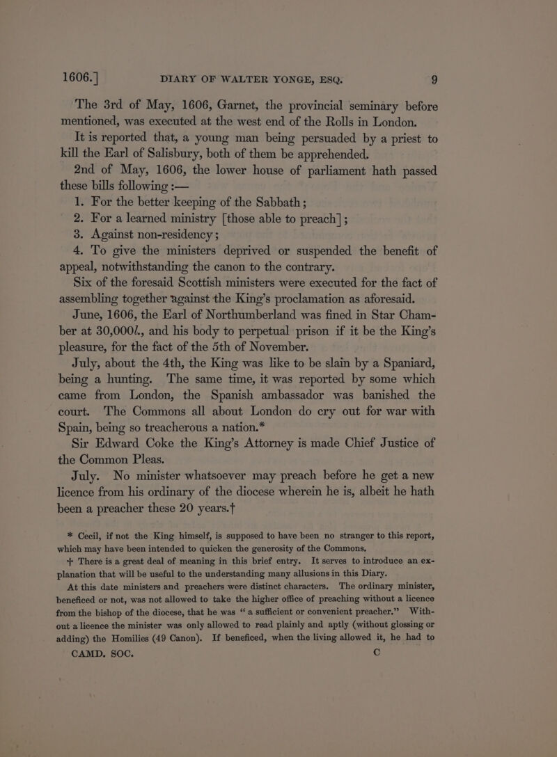 The 3rd of May, 1606, Garnet, the provincial seminary before mentioned, was executed at the west end of the Rolls in London. It is reported that, a young man being persuaded by a priest to kill the Earl of Salisbury, both of them be apprehended. 2nd of May, 1606, the lower house of parliament hath passed these bills following :— 1. For the better keeping of the Sabbath ; 2. For a learned ministry [those able to preach] ; 3. Against non-residency ; 4. To give the ministers deprived or suspended the benefit of appeal, notwithstanding the canon to the contrary. Six of the foresaid Scottish ministers were executed for the fact of assembling together against the King’s proclamation as aforesaid. June, 1606, the Earl of Northumberland was fined in Star Cham- ber at 30,000/., and his body to perpetual prison if it be the King’s pleasure, for the fact of the 5th of November. July, about the 4th, the King was like to be slain by a Spaniard, being a hunting. The same time, it was reported by some which came from London, the Spanish ambassador was banished the court. ‘The Commons all about London do cry out for war with Spain, being so treacherous a nation.* Sir Edward Coke the King’s Attorney is made Chief Justice of the Common Pleas. July. No minister whatsoever may preach before he get a new licence from his ordinary of the diocese wherein he is, albeit he hath been a preacher these 20 years. * Cecil, if not the King himself, is supposed to have been no stranger to this report, which may have been intended to quicken the generosity of the Commons, ++ There is a great deal of meaning in this brief entry. It serves to introduce an ex- planation that will be useful to the understanding many allusions in this Diary. At this date ministers and preachers were distinct characters. The ordinary minister, beneficed or not, was not allowed to take the higher office of preaching without a licence from the bishop of the diocese, that he was “ a sufficient or convenient preacher.” With- out a licence the minister was only allowed to read plainly and aptly (without glossing or adding) the Homilies (49 Canon). If beneficed, when the living allowed it, he had to CAMD. SOC. Cc