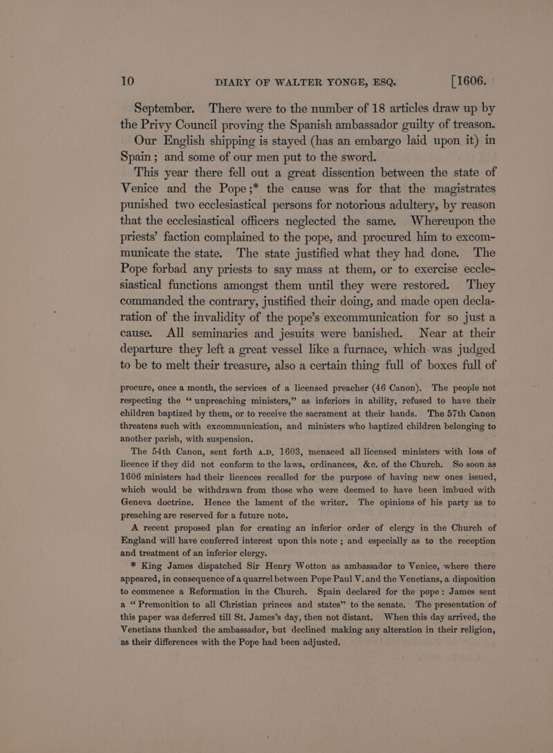 September. There were to the number of 18 articles draw up by the Privy Council proving the Spanish ambassador guilty of treason. Our English shipping is stayed (has an embargo laid upon it) in Spain; and some of our men put to the sword. This year there fell out a great dissention between the state of Venice and the Pope;* the cause was for that the magistrates punished two ecclesiastical persons for notorious adultery, by reason that the ecclesiastical officers neglected the same. Whereupon the priests’ faction complained to the pope, and procured him to excom- municate the state. The state justified what they had done. The Pope forbad any priests to say mass at them, or to exercise eccle- slastical functions amongst them until they were restored. They commanded the contrary, justified their doing, and made open decla- ration of the invalidity of the pope’s excommunication for so just a cause. All seminaries and jesuits were banished. Near at their departure they left a great vessel like a furnace, which was judged to be to melt their treasure, also a certain thing full of boxes full of procure, once a month, the services of a licensed preacher (46 Canon). The people not respecting the ‘‘ unpreaching ministers,” as inferiors in ability, refused to have their children baptized by them, or to receive the sacrament at their hands. The 57th Canon threatens such with excommunication, and ministers who baptized children belonging to another parish, with suspension. . The 54th Canon, sent forth a.p, 1603, menaced all licensed ministers with loss of licence if they did not conform to the laws, ordinances, &amp;c. of the Church. So soon as 1606 ministers had their licences recalled for the purpose of having new ones issued, which would be withdrawn from those who were deemed to have been imbued with Geneva doctrine. Hence the lament of the writer. The opinions of his party as to preaching are reserved for a future note. A recent proposed plan for creating an inferior order of clergy in the Church of England will have conferred interest upon this note ; and especially as to the reception and treatment of an inferior clergy. * King James dispatched Sir Henry Wotton as ambassador to Venice, where there appeared, in consequence of a quarrel between Pope Paul V.and the Venetians, a disposition to commence a Reformation in the Church. Spain declared for the pope: James sent a “‘ Premonition to all Christian princes and states” to the senate. The presentation of this paper was deferred till St. James’s day, then not distant. When this day arrived, the Venetians thanked the ambassador, but declined making any alteration in their religion, as their differences with the Pope had been adjusted.