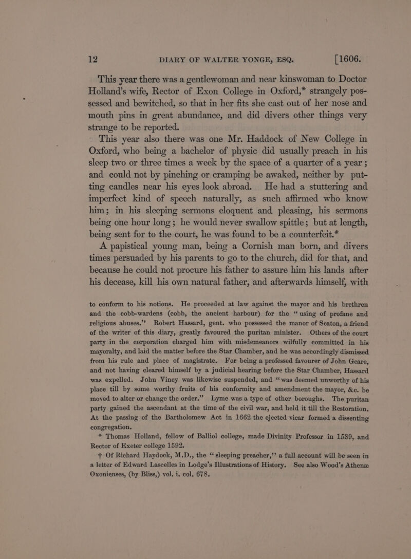 This year there was a gentlewoman and near kinswoman to Doctor Holland’s wife, Rector of Exon College in Oxford,* strangely pos- sessed and bewitched, so that in her fits she cast out of her nose and mouth pins in great abundance, and did divers other things very strange to be reported. This year also there was one Mr. Haddock of New College in Oxford, who being a bachelor of physic did usually preach in his sleep two or three times a week by the space of a quarter of a year ; and could not by pinching or cramping be awaked, neither by put- ting candles near his eyes look abroad. He had a stuttering and imperfect kind of speech naturally, as such affirmed who know him; in his sleeping sermons eloquent and pleasing, his sermons being one hour long; he would never swallow spittle; but at length, being sent for to the court, he was found to be a counterfeit.* A papistical young man, being a Cornish man born, and divers times persuaded. by his parents to go to the church, did for that, and because he could not procure his father to assure him his lands after his decease, kill his own natural father, and afterwards himself, with to conform to his notions. He proceeded at law against the mayor and his brethren and the cobb-wardens (cobb, the ancient harbour) for the “ using of profane and religious abuses.’? Robert Hassard, gent. who possessed the manor of Seaton, a friend of the writer of this diary, greatly favoured the puritan minister. Others of the court party in the corporation charged him with misdemeanors wilfully committed in his mayoralty, and laid the matter before the Star Chamber, and he was accordingly dismissed from his rule and place of magistrate. For being a professed favourer of John Geare, and not having cleared himself by a judicial hearing before the Star Chamber, Hassard was expelled. John Viney was likewise suspended, and “was deemed unworthy of his place till by some worthy fruits of his conformity and amendment the mayor, &amp;c. be moved to alter or change the order.” Lyme was a type of other boroughs. The puritan party gained the ascendant at the time of the civil war, and held it till the Restoration. At the passing of the Bartholomew Act in 1662 the ejected vicar formed a dissenting congregation. * Thomas Holland, fellow of Balliol college, made Divinity Professor in 1589,. and Rector of Exeter college 1592. + Of Richard Haydock, M.D., the ‘‘ sleeping preacher,’’ a full account will be seen in a letter of Edward Lascelles in Lodge’s Illustrations of History. See also Wood’s Athen Oxonienses, (by Bliss,) vol. i. col. 678.