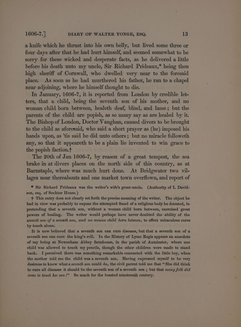 a knife which he thrust into his own belly, but lived some three or four days after that he had hurt himself, and seemed somewhat to be sorry for these wicked and desperate facts, as he delivered a little before his death unto my uncle, Sir Richard Prideaux,* being then high sheriff of Cornwall, who dwelled very near to the foresaid place. As soon as he had murthered his father, he ran to a chapel near adjoining, where he himself thought to die. In January, 1606-7, it is reported from London by credible let- ters, that a child, being the seventh son of his mother, and no woman child born between, healeth deaf, blind, and lame; but the parents of the child are popish, as so many say as are healed by it. The Bishop of London, Doctor Vaughan, caused divers to be brought to the child as aforesaid, who said a short prayer as (he) imposed his hands upon, as ’tis said he did unto others; but no miracle followeth any, so that it appeareth to be a plain lie invented to win grace to the popish faction. The 20th of Jan 1606-7, by reason of a great tempest, the sea brake in at divers places on the north side of this country, as at Barnstaple, where was much hurt done. At Bridgwater two vil- lages near thereabouts and one market town overflown, and report of * Sir Richard Prideaux was the writer’s wife’s great-uncle. (Authority of I. David- son, esq. of Secktor House.) + This entry does not clearly set forth the precise meaning of the writer. The object he had in view was probably to expose the attempted fraud of a religious body he detested, in pretending that a seventh son, without a woman child born between, exercised great powers of healing. The writer would perhaps have never doubted the ability of the seventh son of a seventh son, and no woman child born between, to effect miraculous cures by touch alone. It is now believed that a seventh son can cure diseases, but that a seventh son of a seventh son can cure the king’s evil. In the History of Lyme Regis appears an anecdote of my being at Newenham Abbey farmhouse, in the parish of Axminster, where one child was allowed to touch my pencils, though the other children were made to stand back. I perceived there was something remarkable connected with the little boy, when the mother told me the child was a seventh son. Having expressed myself to be very desirous to know what a seventh son could do, the civil parent told me that “ She did think to cure all diseases it should be the seventh son of a seventh son ; but that many folk did come to touch her son!” So much for the boasted nineteenth century.