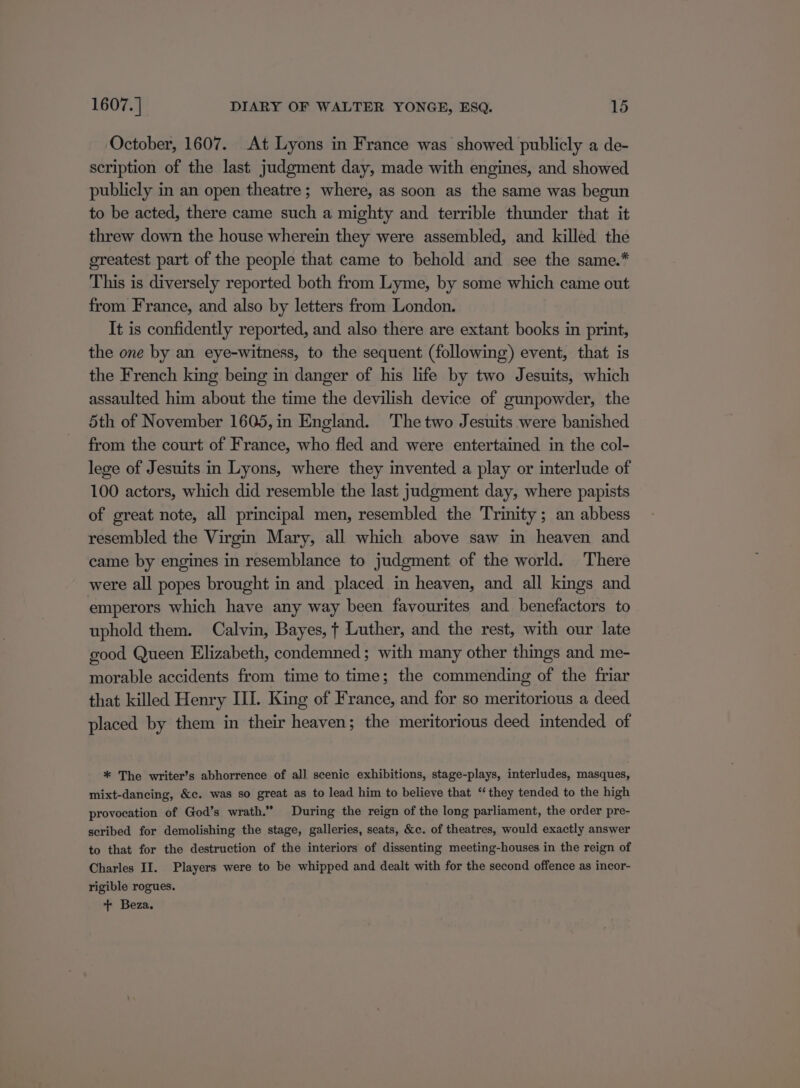 October, 1607. At Lyons in France was showed publicly a de- scription of the last judgment day, made with engines, and showed publicly in an open theatre; where, as soon as the same was begun to be acted, there came such a mighty and terrible thunder that it threw down the house wherein they were assembled, and killed the greatest part of the people that came to behold and see the same.* This is diversely reported both from Lyme, by some which came out from France, and also by letters from London. It is confidently reported, and also there are extant books in print, the one by an eye-witness, to the sequent (following) event, that is the French king being in danger of his life by two Jesuits, which assaulted him about the time the devilish device of gunpowder, the 5th of November 1605,in England. The two Jesuits were banished from the court of France, who fled and were entertained in the col- lege of Jesuits in Lyons, where they invented a play or interlude of 100 actors, which did resemble the last judgment day, where papists of great note, all principal men, resembled the Trinity ; an abbess resembled the Virgin Mary, all which above saw in heaven and came by engines in resemblance to judgment of the world. There were all popes brought in and placed in heaven, and all kings and emperors which have any way been favourites and benefactors to uphold them. Calvin, Bayes, t Luther, and the rest, with our late good Queen Elizabeth, condemned ; with many other things and me- morable accidents from time to time; the commending of the friar that killed Henry III. King of France, and for so meritorious a deed placed by them in their heaven; the meritorious deed intended of * The writer’s abhorrence of all scenic exhibitions, stage-plays, interludes, masques, mixt-dancing, &amp;c. was so great as to lead him to believe that “they tended to the high provocation of God’s wrath.” During the reign of the long parliament, the order pre- scribed for demolishing the stage, galleries, seats, &amp;c. of theatres, would exactly answer to that for the destruction of the interiors of dissenting meeting-houses in the reign of Charles II. Players were to be whipped and dealt with for the second offence as incor- rigible rogues. + Beza.