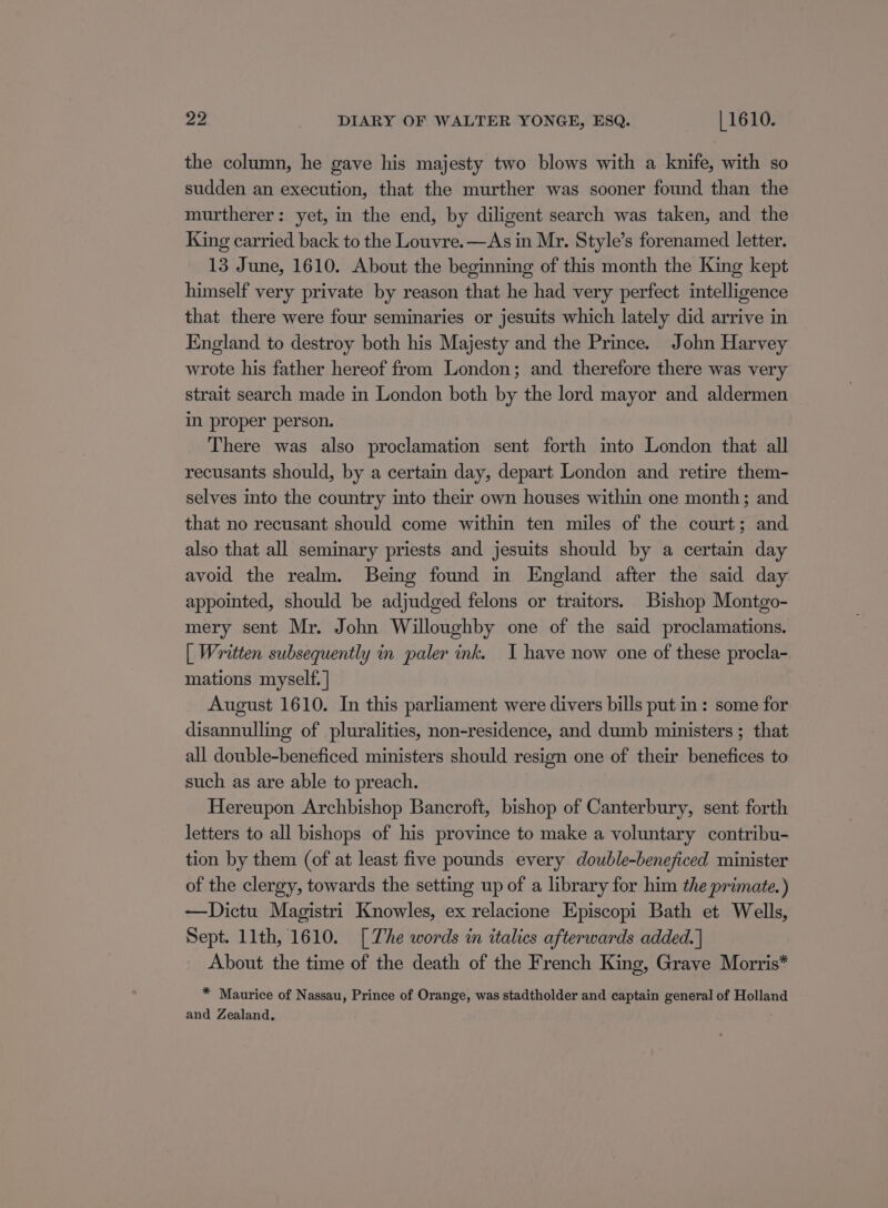 the column, he gave his majesty two blows with a knife, with so sudden an execution, that the murther was sooner found than the murtherer: yet, in the end, by diligent search was taken, and the King carried back to the Louvre.—As in Mr. Style’s forenamed letter. 13 June, 1610. About the beginning of this month the King kept himself very private by reason that he had very perfect intelligence that there were four seminaries or jesuits which lately did arrive in England to destroy both his Majesty and the Prince. John Harvey wrote his father hereof from London; and therefore there was very strait search made in London both by the lord mayor and aldermen im proper person. There was also proclamation sent forth into London that all recusants should, by a certain day, depart London and retire them- selves into the country into their own houses within one month; and that no recusant should come within ten miles of the court; and also that all seminary priests and jesuits should by a certain day avoid the realm. Being found in England after the said day appointed, should be adjudged felons or traitors. Bishop Montgo- mery sent Mr. John Willoughby one of the said proclamations. | Written subsequently in paler ink. I have now one of these procla- mations myself. | August 1610. In this parliament were divers bills put in: some for disannulling of pluralities, non-residence, and dumb ministers; that all double-beneficed ministers should resign one of their benefices to such as are able to preach. Hereupon Archbishop Bancroft, bishop of Canterbury, sent forth letters to all bishops of his province to make a voluntary contribu- tion by them (of at least five pounds every double-beneficed minister of the clergy, towards the setting up of a library for him the primate.) —Dictu Magistri Knowles, ex relacione Episcopi Bath et Wells, Sept. 11th, 1610. [The words in italics afterwards added. | About the time of the death of the French King, Grave Morris* * Maurice of Nassau, Prince of Orange, was stadtholder and captain general of Holland and Zealand,