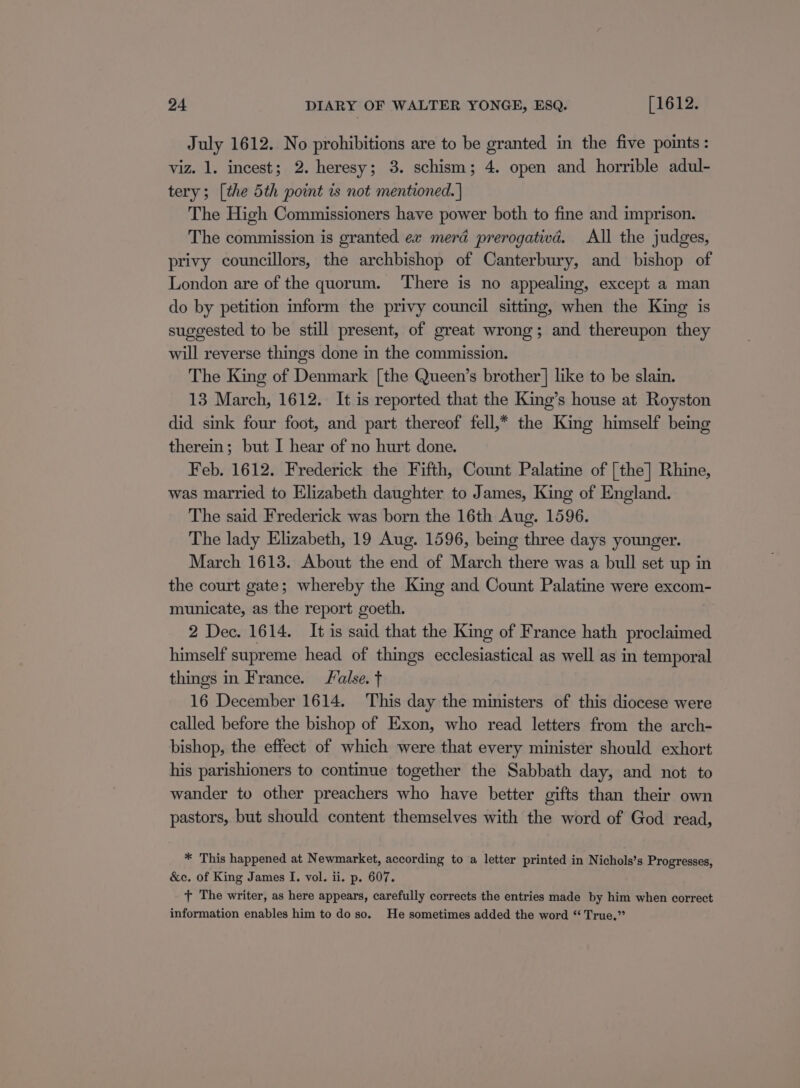 July 1612. No prohibitions are to be granted in the five points: viz. 1. incest; 2. heresy; 3. schism; 4. open and horrible adul- tery; [the 5th point is not mentioned. | The High Commissioners have power both to fine and imprison. The commission is granted ex meré prerogativd. All the judges, privy councillors, the archbishop of Canterbury, and bishop of London are of the quorum. There is no appealing, except a man do by petition inform the privy council sitting, when the King is suggested to be still present, of great wrong; and thereupon they will reverse things done in the commission. The King of Denmark [the Queen’s brother | like to be slain. 13 March, 1612. It is reported that the King’s house at Royston did sink four foot, and part thereof fell,* the King himself being therein; but I hear of no hurt done. Feb. 1612. Frederick the Fifth, Count Palatine of [the] Rhine, was married to Elizabeth daughter to James, King of England. The said Frederick was born the 16th Aug. 1596. The lady Elizabeth, 19 Aug. 1596, being three days younger. March 1613. About the end of March there was a bull set up in the court gate; whereby the King and Count Palatine were excom- municate, as the report goeth. 2 Dec. 1614. It is said that the King of France hath proclaimed himself supreme head of things ecclesiastical as well as in temporal things in France. alse. f 16 December 1614. This day the ministers of this diocese were called before the bishop of Exon, who read letters from the arch- bishop, the effect of which were that every minister should exhort his parishioners to continue together the Sabbath day, and not to wander to other preachers who have better gifts than their own pastors, but should content themselves with the word of God read, * This happened at Newmarket, according to a letter printed in Nichols’s Progresses, &amp;c. of King James I. vol. ii. p. 607. + The writer, as here appears, carefully corrects the entries made by him when correct information enables him to do so. He sometimes added the word “ True.”