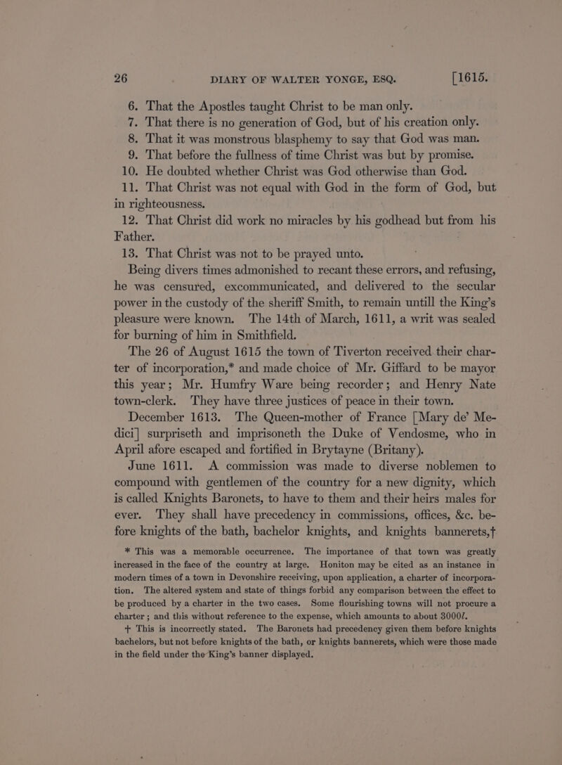 6. That the Apostles taught Christ to be man only. 7. That there is no generation of God, but of his creation only. 8. That it was monstrous blasphemy to say that God was man. 9. That before the fullness of time Christ was but by promise. 10. He doubted whether Christ was God otherwise than God. 11. That Christ was not equal with God in the form of God, but in righteousness. 12. That Christ did work no miracles by his godhead but from his Father. 13. That Christ was not to be prayed unto. Being divers times admonished to recant these errors, and refusing, he was censured, excommunicated, and delivered to the secular power in the custody of the sheriff Smith, to remain untill the King’s pleasure were known. The 14th of March, 1611, a writ was sealed for burning of him in Smithfield. The 26 of August 1615 the town of ieee received their char- ter of incorporation,* and made choice of Mr. Giffard to be mayor this year; Mr. Humfry Ware being recorder; and Henry Nate town-clerk. They have three justices of peace in their town. December 1613. The Queen-mother of France | Mary de’ Me- dici] surpriseth and imprisoneth the Duke of Vendosme, who in April afore escaped and fortified in Brytayne (Britany). June 1611. A commission was made to diverse noblemen to compound with gentlemen of the country for a new dignity, which is called Knights Baronets, to have to them and their heirs males for ever. They shall have precedency in commissions, offices, &amp;c. be- fore knights of the bath, bachelor knights, and knights bannerets,f * This was a memorable occurrence. The importance of that town was greatly increased in the face of the country at large. Honiton may be cited as an instance in modern times of a town in Devonshire receiving, upon application, a charter of incorpora- tion. The altered system and state of things forbid any comparison between the effect to be produced by a charter in the two cases. Some flourishing towns will not procure a charter ; and this without reference to the expense, which amounts to about 3000. + This is incorrectly stated. The Baronets had precedency given them before knights bachelors, but not before knights of the bath, or knights bannerets, which were those made in the field under the-King’s banner displayed.