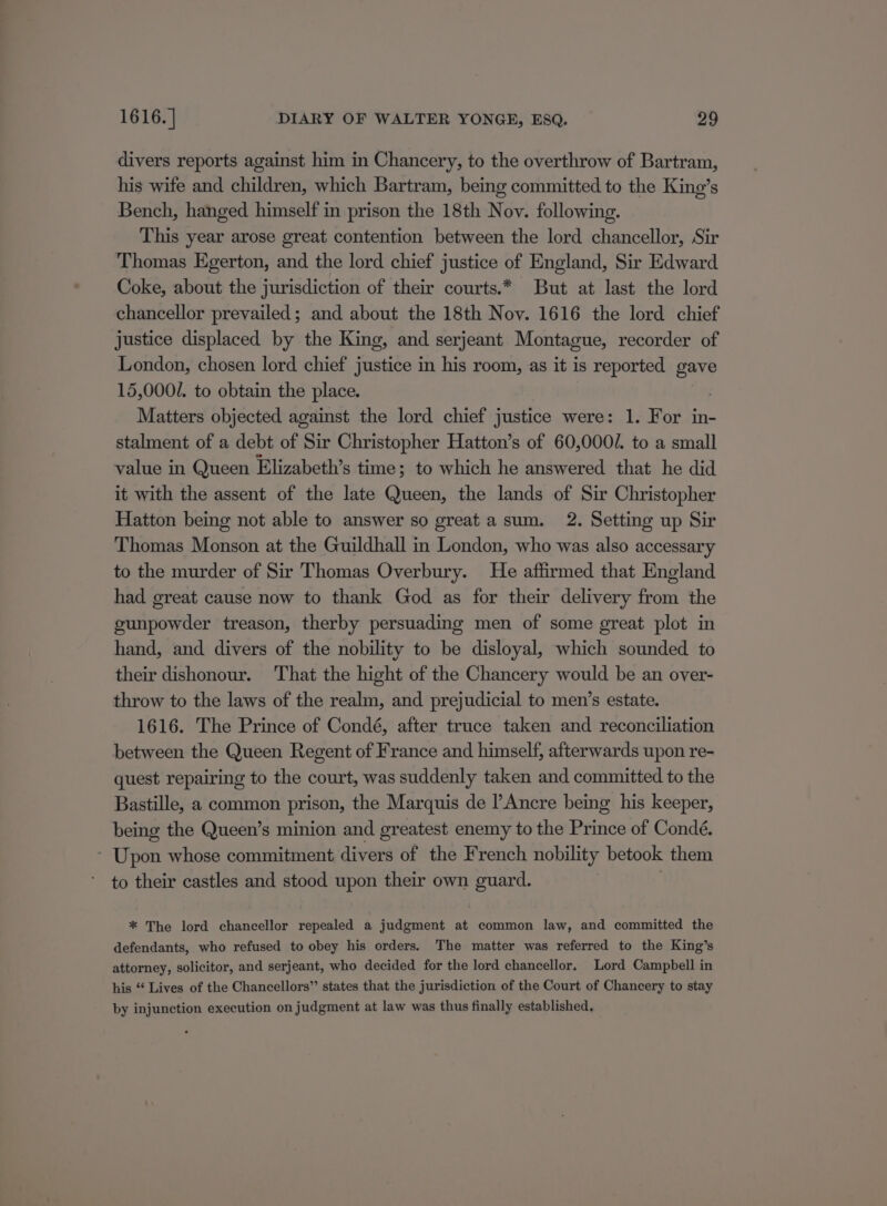 divers reports against him in Chancery, to the overthrow of Bartram, his wife and children, which Bartram, being committed to the King’s Bench, hanged himself in prison the 18th Novy. following. This year arose great contention between the lord chancellor, Sir Thomas Egerton, and the lord chief justice of England, Sir Edward Coke, about the jurisdiction of their courts.* But at last the lord chancellor prevailed; and about the 18th Noy. 1616 the lord chief justice displaced by the King, and serjeant Montague, recorder of London, chosen lord chief justice in his room, as it is reported gave 15,0002. to obtain the place. Matters objected against the lord chief justice were: 1. For in- stalment of a debt of Sir Christopher Hatton’s of 60,000/. to a small value in Queen Elizabeth’s time; to which he answered that he did it with the assent of the late Queen, the lands of Sir Christopher Hatton being not able to answer so great a sum. 2. Setting up Sir Thomas Monson at the Guildhall in London, who was also accessary to the murder of Sir Thomas Overbury. He affirmed that England had great cause now to thank God as for their delivery from the gunpowder treason, therby persuading men of some great plot in hand, and divers of the nobility to be disloyal, which sounded to their dishonour. That the hight of the Chancery would be an over- throw to the laws of the realm, and prejudicial to men’s estate. 1616. The Prince of Condé, after truce taken and reconciliation between the Queen Regent of France and himself, afterwards upon re- quest repairing to the court, was suddenly taken and committed to the Bastille, a common prison, the Marquis de l’Ancre being his keeper, being the Queen’s minion and greatest enemy to the Prince of Condé. Upon whose commitment divers of the French nobility betook them to their castles and stood upon their own guard. : * The lord chancellor repealed a judgment at common law, and committed the defendants, who refused to obey his orders. The matter was referred to the King’s attorney, solicitor, and serjeant, who decided for the lord chancellor. Lord Campbell in his “ Lives of the Chancellors” states that the jurisdiction of the Court of Chancery to stay by injunction execution on judgment at law was thus finally established,