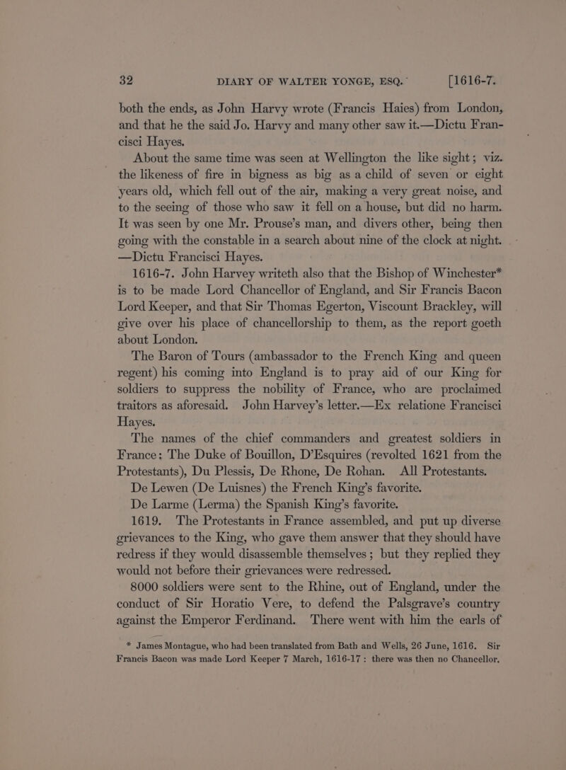 both the ends, as John Harvy wrote (Francis Haies) from London, and that he the said Jo. Harvy and many other saw it—Dictu Fran- cisci Hayes. About the same time was seen at Wellington the like sight; viz. the likeness of fire in bigness as big as a child of seven or eight years old, which fell out of the air, making a very great noise, and to the seeing of those who saw it fell on a house, but did no harm. It was seen by one Mr. Prouse’s man, and divers other, being then going with the constable in a search about nine of the clock at night. —Dictu Francisci Hayes. 1616-7. John Harvey writeth also that the Bishop of Winchester* is to be made Lord Chancellor of England, and Sir Francis Bacon Lord Keeper, and that Sir Thomas Egerton, Viscount Brackley, will give over his place of chancellorship to them, as the report goeth about London. The Baron of Tours (ambassador to the French King and queen regent) his coming into England is to pray aid of our King for soldiers to suppress the nobility of France, who are proclaimed traitors as aforesaid. John Harvey’s letter—Ex relatione Francisci Hayes. | The names of the chief commanders and greatest soldiers in France: The Duke of Bouillon, D’Esquires (revolted 1621 from the Protestants), Du Plessis, De Rhone, De Rohan. All Protestants. De Lewen (De Luisnes) the French King’s favorite. De Larme (Lerma) the Spanish King’s favorite. 1619. The Protestants in France assembled, and put up diverse grievances to the King, who gave them answer that they should have redress if they would disassemble themselves; but they replied they would not before their grievances were redressed. 8000 soldiers were sent to the Rhine, out of England, under the conduct of Sir Horatio Vere, to defend the Palsgrave’s country against the Emperor Ferdinand. There went with him the earls of * James Montague, who had been translated from Bath and Wells, 26 June, 1616. Sir Francis Bacon was made Lord Keeper 7 March, 1616-17: there was then no Chancellor.