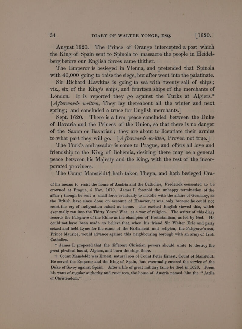 August 1620. The Prince of Orange intercepted a post which the King of Spain sent to Spinola to massacre the people in Heidel- berg before our English forces came thither. The Emperor is besieged in Vienna, and pretended that Spinola with 40,000 going to raise the siege, but after went into the palatinate. Sir Richard Hawkins is going to sea with twenty sail of ships; viz., six of the King’s ships, and fourteen ships of the merchants of London. It is reported they go against the Turks at Algiers.* [Afterwards written, They lay thereabout all the winter and next spring; and concluded a truce for English merchants. | Sept. 1620. There is a firm peace concluded between the Duke of Bavaria and the Princes of the Union, so that there is no danger of the Saxon or Bavarian; they are about to licentiate their armies to what part they will go. [Afterwards written, Proved not true. | The Turk’s ambassador is come to Prague, and offers all love and friendship to the King of Bohemia, desiring there may be a general peace between his Majesty and the King, with the rest of the incor- porated provinces. The Count Mansfeldtt hath taken Theyn, and hath besieged Cra- of his means to resist the house of Austria and the Catholics, Frederick consented to be crowned at Prague, 4 Nov. 1619. James I. foretold the unhappy termination of the affair ; though he sent a small force eventually to meddle with the affairs of Germany, as the British have since done on account of Hanover, it was only because he could not resist the cry of indignation raised at home. The excited English viewed this, which eventually ran into the Thirty Years’ War, as a war of religion. The writer of this diary records the Palsgrave of the Rhine as the champion of Protestantism, as led by God. He could not have been made to believe that, when his friend Sir Walter Erle and party seized and held Lyme for the cause of the Parliament and religion, the Palsgrave’s son, Prince Maurice, would advance against this neighbouring borough with an army of Irish Catholics. * James I. proposed that the different Christian powers should unite to destroy the great piratical haunt, Algiers, and burn the ships there. + Count Mansfeldt was Ernest, natural son of Count Peter Ernest, Count of Mansfeldt. He served the Emperor and the King of Spain, but eventually entered the service of the Duke of Savoy against Spain. After a life of great military fame he died in 1626. From his want of regular authority and resources, the house of Austria named him the “ Attila of Christendom.”