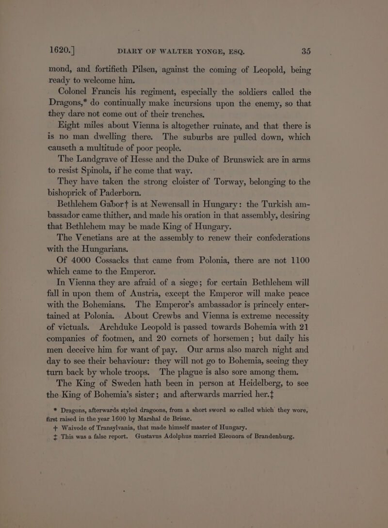 mond, and fortifieth Pilsen, against the coming of Leopold, being ready to welcome him. Colonel Francis his regiment, especially the soldiers called the Dragons,* do continually make incursions upon the enemy, so that they dare not come out of their trenches. Hight miles about Vienna is altogether ruinate, and that there is is no man dwelling there. The suburbs are pulled down, which causeth a multitude of poor people. The Landgrave of Hesse and the Duke of Brunswick are in arms to resist Spinola, if he come that way. They have taken the strong cloister of Torway, belonging to the bishoprick of Paderborn. Bethlehem Gabor ft is at Newensall in Hungary: the Turkish am- bassador came thither, and made his oration in that assembly, desiring that Bethlehem may be made King of Hungary. The Venetians are at the assembly to renew their confederations with the Hungarians. Of 4000 Cossacks that came from Polonia, there are not 1100 which came to the Emperor. In Vienna they are afraid of a siege; for certain Bethlehem will fall in upon them of Austria, except the Emperor will make peace with the Bohemians. The Emperor’s ambassador is princely enter- tained at Polonia. . About Crewbs and Vienna is extreme necessity of victuals. Archduke Leopold is passed towards Bohemia with 21 companies of footmen, and 20 cornets of horsemen; but daily his men deceive him for want of pay. Our arms also march night and day to see their behaviour: they will not go to Bohemia, seeing they turn back by whole troops. The plague is also sore among them. The King of Sweden hath been in person at Heidelberg, to see the King of Bohemia’s sister; and afterwards married her.t = Dragons, afterwards styled dragoons, from a short sword so called which they wore, first raised in the year 1600 by Marshal de Brisac. + Waivode of Transylvania, that made himself master of Hungary. + This was a false report. Gustavus Adolphus married Eleonora of Brandenburg.