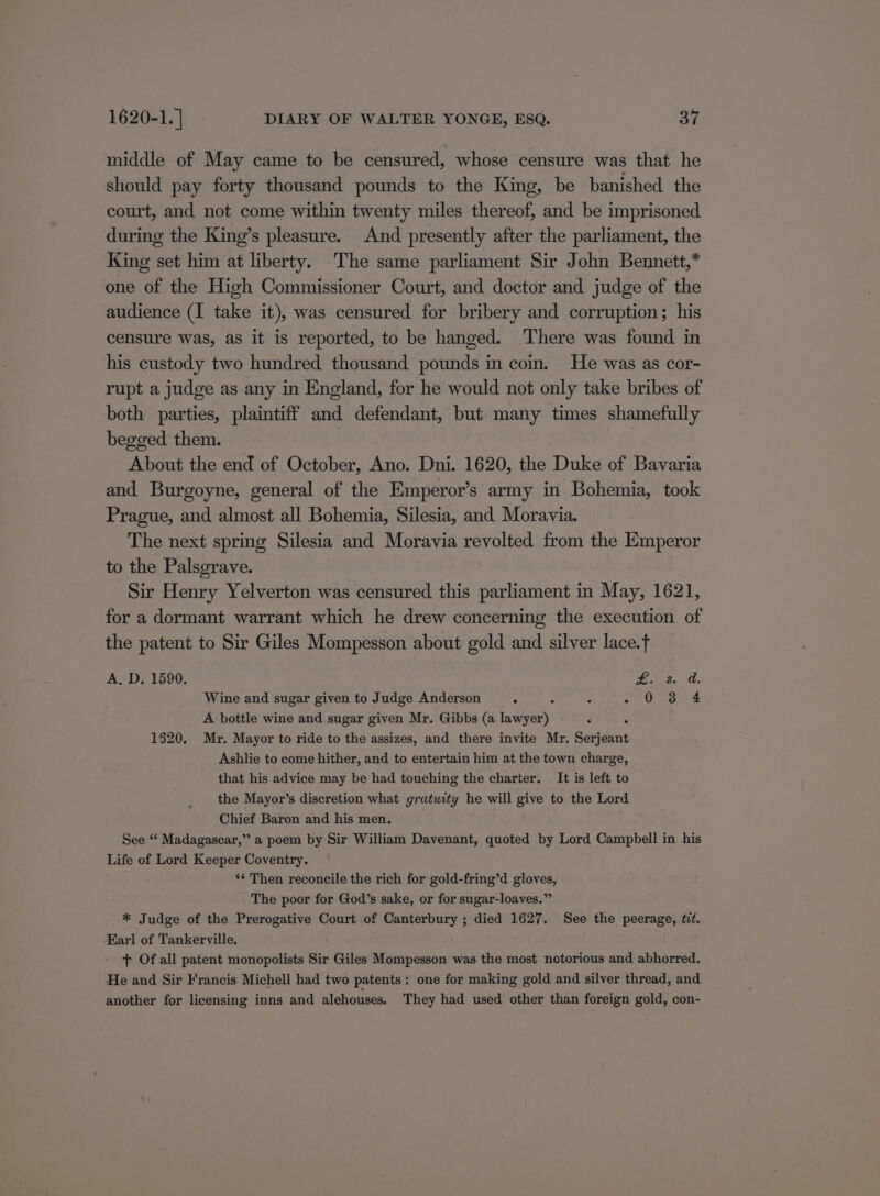 middle of May came to be censured, whose censure was that he should pay forty thousand pounds to the King, be banished the court, and not come within twenty miles thereof, and be imprisoned during the King’s pleasure. And presently after the parliament, the King set him at liberty. The same parliament Sir John Bennett,* one of the High Commissioner Court, and doctor and judge of the audience (I take it), was censured for bribery and corruption; his censure was, as it is reported, to be hanged. ‘There was found in his custody two hundred thousand pounds in coin. He was as cor- rupt a judge as any in England, for he would not only take bribes of both parties, plaintiff and defendant, but many times shamefully begged them. About the end of October, Ano. Dni. 1620, the Duke of Bavaria and Burgoyne, general of the Emperor’s army in Bohemia, took Prague, and almost all Bohemia, Silesia, and Moravia. The next spring Silesia and Moravia revolted from the Emperor to the Palsgrave. Sir Henry Yelverton was censured this parliament in May, 1621, for a dormant warrant which he drew concerning the execution of the patent to Sir Giles Mompesson about gold and silver lace.f A, D. 1590. fined. Wine and sugar given to Judge Anderson ° : ¢ OC a4 A bottle wine and sugar given Mr. Gibbs (a intel 1520. Mr. Mayor to ride to the assizes, and there invite Mr. Serjeant Ashlie to come hither, and to entertain him at the town charge, that his advice may be had touching the charter. It is left to the Mayor’s discretion what gratuity he will give to the Lord Chief Baron and his men. See “ Madagascar,” a poem by Sir William Davenant, quoted by Lord Campbell in his Life of Lord Keeper Coventry. ‘¢ Then reconcile the rich for gold-fring’d gloves, The poor for God’s sake, or for sugar-loaves.” * Judge of the Prerogative Court of Canterbury ; died 1627. See the peerage, wt. Earl of Tankerville. + Of all patent monopolists Sir Giles Mompesson was the most notorious and abhorred. He and Sir Francis Michell had two patents: one for making gold and silver thread, and another for licensing inns and alehouses. They had used other than foreign gold, con-