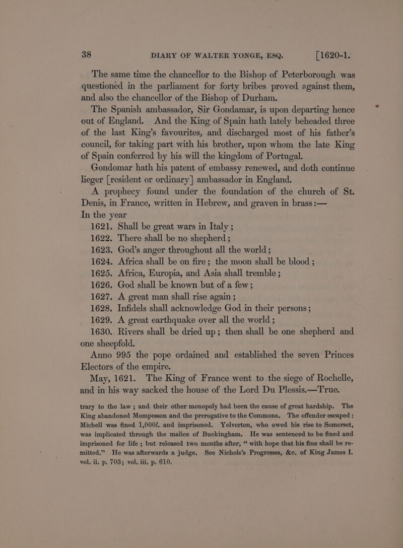 The same time the chancellor to the Bishop of Peterborough was questioned in the parliament for forty bribes proved against them, and also the chancellor of the Bishop of Durham. The Spanish ambassador, Sir Gondamar, is upon departing hence out of England. And the King of Spain hath lately beheaded three of the last King’s favourites, and discharged most of his father’s council, for taking part with his brother, upon whom the late King of Spain conferred by his will the kingdom of Portugal. Gondomar hath his patent of embassy renewed, and doth continue lieger | resident or ordinary] ambassador in England. A prophecy found under the foundation of the church of St. Denis, in France, written in Hebrew, and graven in brass :— In the year 1621. Shall be great wars in Italy ; 1622. There shall be no shepherd ; 1623. God’s anger throughout all the world ; 1624. Africa shall be on fire; the moon shall be blood ; 1625. Africa, Europia, and Asia shall tremble ; 1626. God shall be known but of a few; 1627. A great man shall rise again ; 1628. Infidels shall acknowledge God in their persons ; 1629. A great earthquake over all the world ; 1630.. Rivers shall be dried up; then shall be one shepherd and one sheepfold. Anno 995 the pope ordained and established the seven Princes Electors of the empire. May, 1621. The King of France went to the siege of Rochelle, and in his way sacked the house of the Lord Du Plessis.—True. trary to the law; and their other monopoly had been the cause of great hardship. The King abandoned Mompesson and the prerogative to the Commons, The offender escaped : Michell was fined 1,000/. and imprisoned. Yelverton, who owed his rise to Somerset, was implicated through the malice of Buckingham, He was sentenced to be fined and imprisoned for life ; but released two months after, ‘‘ with hope that his fine shall be re- mitted.”” He was afterwards a judge. See Nichols’s Progresses, &amp;c. of King James I. vol. ii. p. 703; vol. iii. p. 610.