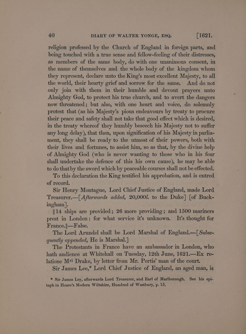 religion professed by the Church of England in foreign parts, and being touched with a true sense and fellow-feeling of their distresses, as members of the same body, do with one unanimous consent, in the name of themselves and the whole body of the kingdom whom they represent, declare unto the King’s most excellent Majesty, to all the world, their hearty grief and sorrow for the same. And do not only jom with them in their humble and devout prayers unto Almighty God, to protect his true church, and to avert the dangers now threatened; but also, with one heart and voice, do solemnly protest that (as his Majesty’s pious endeavours by treaty to procure their peace and safety shall not take that good effect which is desired, in the treaty whereof they humbly beseech his Majesty not to suffer any long delay), that then, upon signification of his Majesty in parlia- ment, they shall be ready to the utmost of their powers, both with their lives and fortunes, to assist him, so as that, by the divine help of Almighty God (who is never wanting to those who in his fear shall undertake the defence of this his own cause), he may be able to do that by the sword which by peaceable courses shall not be effected. To this declaration the King testified his approbation, and is entred of record. Sir Henry Montague, Lord Chief Justice of England, made Lord Treasurer.—[ Afterwards added, 20,0001. to the Duke] [of Buck- ingham |. 14 ships are provided; 26 more providing; and 1500 mariners prest in London: for what service it’s unknown. It’s thought for France. ||—False. The Lord Arundel shall be Lord Marshal of England.—[ Sudse- quently appended, He is Marshal. ] The Protestants in France have an ambassador in London, who. hath audience at Whitehall on Tuesday, 12th June, 1621.—Ex re- latione M'i Drake, by letter from Mr. Portis’ man of the court. Sir James Lee,* Lord Chief Justice of England, an aged man, is * Sir James Ley, afterwards Lord Treasurer, and Earl of Marlborough. See his epi- taph in Hoare’s Modern Wiltshire, Hundred of Westbury, p. 15.