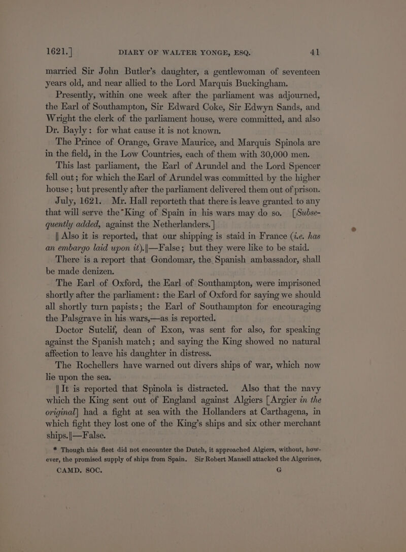 married Sir John Butler’s daughter, a gentlewoman of seventeen years old, and near allied to the Lord Marquis Buckingham. Presently, within one week after the parliament was adjourned, the Earl of Southampton, Sir Edward Coke, Sir Edwyn Sands, and Wright the clerk of the parliament house, were committed, and also Dr. Bayly: for what cause it is not known. The Prince of Orange, Grave Maurice, and Marquis Spinola are in the field, in the Low Countries, each of them with 30,000 men. This last parliament, the Earl of Arundel and the Lord Spencer fell out; for which the Earl of Arundel was committed by the higher house ; but presently after the parliament delivered them out of prison. July, 1621. Mr. Hall reporteth that there is leave granted to any that will serve the”King of Spain in his wars may do so. [Subse- quently added, against the Netherlanders. | || Also it is reported, that our shipping is staid in France (i.e. has an embargo laid upon it).||—False; but they were like to be staid. There is a report that Gondomar, the Spanish ambassador, shall be made denizen. The Earl of Oxford, the Earl of Southampton, were imprisoned shortly after the parliament: the Earl of Oxford for saying we should all shortly turn papists; the Earl of Southampton for encouraging the Palsgrave in his wars,—as is reported. Doctor Sutclif, dean of Exon, was sent for also, for speaking against the Spanish match; and saying the King showed no natural affection to leave his daughter in distress. The Rochellers have warned out divers ships of war, which now lie upon the sea. || It is reported that Spinola is distracted. Also that the navy which the King sent out of England against Algiers [ Argier in the original] had a fight at sea with the Hollanders at Carthagena, in which fight they lost one of the ny s ships and six other merchant ships. ||—False. * Though this fleet did not encounter the Dutch, it approached Algiers, without, how- ever, the promised supply of ships from Spain. Sir Robert Mansell attacked the Algerines, CAMD. SOC. | G