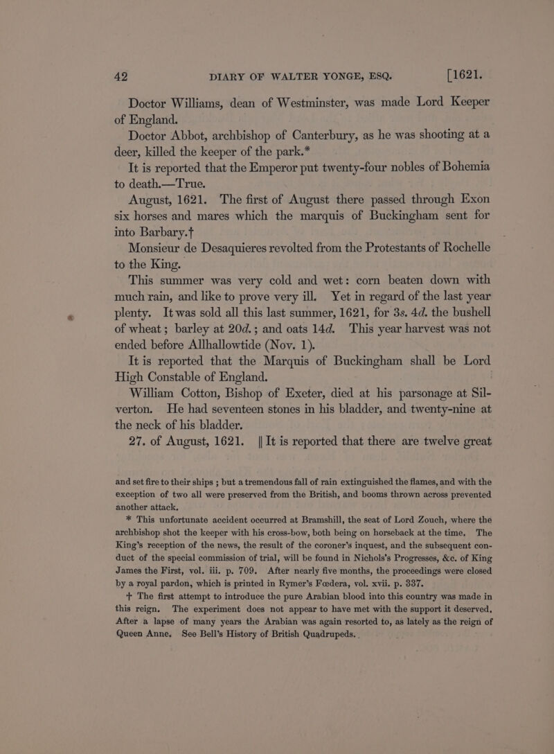 Doctor Williams, dean of Westminster, was made Lord Keeper of England. Doctor Abbot, archbishop of Canterbury, as he was shooting at a deer, killed the keeper of the park.* It is reported that the Emperor put twenty-four nobles of Bohemia to death.—True. August, 1621. The first of August there passed through Exon six horses and mares which the marquis of Buckingham sent for into Barbary.t : Monsieur de Desaquieres revolted from the Protestants of Rochelle to the King. This summer was very cold and wet: corn beaten down with much rain, and like to prove very ill. Yet in regard of the last year plenty. It was sold all this last summer, 1621, for 3s. 4d. the bushell of wheat; barley at 20d.; and oats 14d. This year harvest was not ended. before Allhallowtide (Nov. 1). It is reported that the Marquis of Buckingham shall be Lord High Constable of England. William Cotton, Bishop of Exeter, died at his parsonage at Sil- verton. He had seventeen stones in his bladder, and twenty-nine at the neck of his bladder. 27. of August, 1621. || It is reported that there are twelve great and set fire to their ships ; but a tremendous fall of rain extinguished the flames, and with the exception of two all were preserved from the British, and booms thrown across prevented another attack. * This unfortunate accident occurred at Bramshill, the seat of Lord Zouch, where the archbishop shot the keeper with his cross-bow, both being on horseback at the time. The King’s reception of the news, the result of the coroner’s inquest, and the subsequent con- duct of the special commission of trial, will be found in Nichols’s Progresses, &amp;c. of King James the First, vol. iii. p. 709. After nearly five months, the proceedings were closed by a royal pardon, which is printed in Rymer’s Foedera, vol. xvii. p. 337. + The first attempt to introduce the pure Arabian blood into this country was made in this reign. The experiment does not appear to have met with the support it deserved, After a lapse of many years the Arabian was again resorted to, as lately as the reign of Queen Anne. See Bell’s History of British Quadrupeds. |