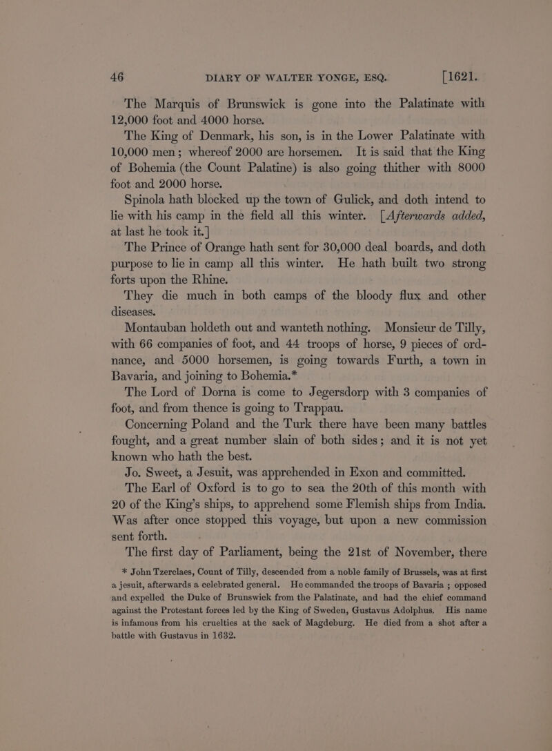 The Marquis of Brunswick is gone into the Palatinate with 12,000 foot and 4000 horse. The King of Denmark, his son, is in the Lower Palatinate with 10,000 men; whereof 2000 are horsemen. It is said that the King of Bohemia (the Count Palatine) is also going thither with 8000 foot and 2000 horse. Spinola hath blocked up the town of Gulick, and doth intend to lie with his camp in the field all this winter. [Afterwards added, at last he took it.] The Prince of Orange hath sent for 30,000 deal boards, and doth purpose to lie in camp all this winter. He hath built two strong forts upon the Rhine. They die much in both camps of the bloody flux and other diseases. Montauban holdeth out and wanteth nothing. Monsieur de Tilly, with 66 companies of foot, and 44 troops of horse, 9 pieces of ord- nance, and 5000 horsemen, is going towards Furth, a town in Bavaria, and joining to Bohemia.* The Lord of Dorna is come to Jegersdorp with 3 companies of foot, and from thence is going to Trappau. Concerning Poland and the Turk there have been many battles fought, and a great number slain of both sides; and it is not yet known who hath the best. Jo. Sweet, a Jesuit, was apprehended in Exon and committed. The Earl of Oxford is to go to sea the 20th of this month with 20 of the King’s ships, to apprehend some Flemish ships from India. Was after once stopped this voyage, but upon a new commission sent forth. The first day of Parliament, being the 21st of November, there * John Tzerclaes, Count of Tilly, descended from a noble family of Brussels, was at first a jesuit, afterwards a celebrated general. He commanded the troops of Bavaria ; opposed and expelled the Duke of Brunswick from the Palatinate, and had the chief command against the Protestant forces led by the King of Sweden, Gustavus Adolphus, His name is infamous from his cruelties at the sack of Magdeburg. He died from a shot after a battle with Gustavus in 1632.