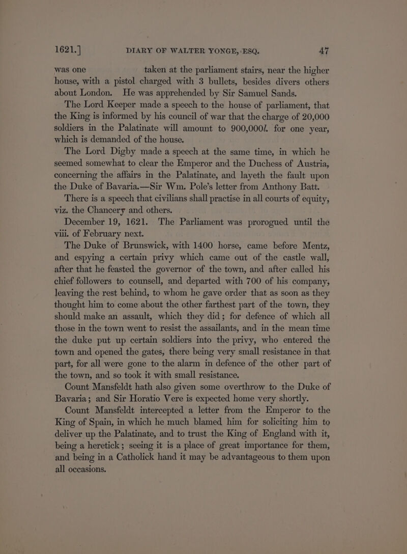 was one taken at the parliament stairs, near the higher house, with a pistol charged with 3 bullets, besides divers others about London. He was apprehended by Sir Samuel Sands. The Lord Keeper made a speech to the house of parliament, that the King is informed by his council of war that the charge of 20,000 soldiers in the Palatinate will amount to 900,000/. for one year, which is demanded of the house. The Lord Digby made a speech at the same time, in which he seemed somewhat to clear the Emperor and the Duchess of Austria, concerning the affairs in the Palatinate, and layeth the fault upon the Duke of Bavaria. —Sir Wm. Pole’s letter from Anthony Batt. There is a speech that civilians shall practise in all courts of equity, viz. the Chancery and others. December 19, 1621. The Parliament was prorogued until the vil. of February next. The Duke of Brunswick, with 1400 horse, came before Mentz, and espying a certain privy which came out of the castle wall, after that he feasted the governor of the town, and after called his chief followers to counsell, and departed with 700 of his company, leaving the rest behind, to whom he gave order that as soon as they thought him to come about the other farthest part of the town, they should make an assault, which they did; for defence of which all those in the town went to resist the assailants, and in the mean time the duke put up certain soldiers into the privy, who entered the town and opened the gates, there being very small resistance in that part, for all were gone to the alarm in defence of the other part of the town, and so took it with small resistance. Count Mansfeldt hath also given some overthrow to the Duke of Bavaria; and Sir Horatio Vere is expected home very shortly. Count Mansfeldt intercepted a letter from the Emperor to the King of Spain, in which he much blamed him for soliciting him to deliver up the Palatinate, and to trust the King of England with it, being a heretick; seeing it is a place of great importance for them, and being in a Catholick hand it may be advantageous to them upon all occasions.