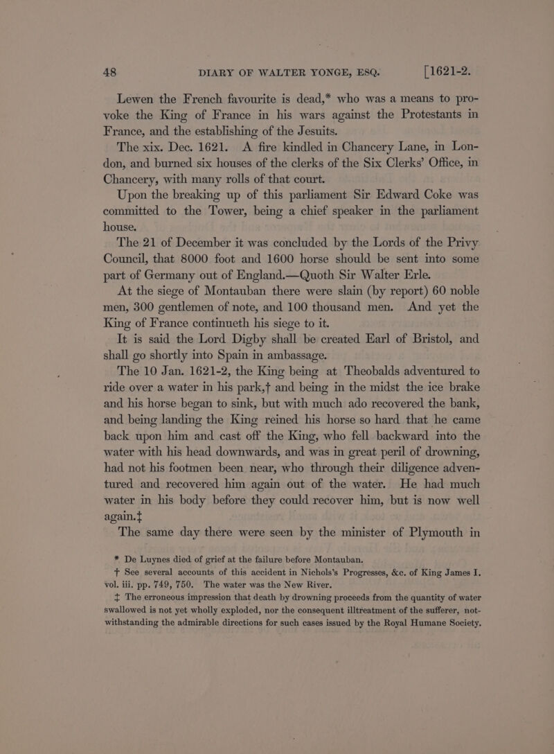 Lewen the French favourite is dead,* who was a means to pro- voke the King of France in his wars against the Protestants in France, and the establishing of the Jesuits. The xix. Dec. 1621. &lt;A fire kindled in Chancery Lane, in Lon- don, and burned six houses of the clerks of the Six Clerks’ Office, in Chancery, with many rolls of that court. Upon the breaking up of this parliament Sir Edward Coke was committed to the Tower, being a chief speaker in the parliament house. The 21 of December it was concluded by the Lords of the Privy Council, that 8000 foot and 1600 horse should be sent into some part of Germany out of England.—Quoth Sir Walter Erle. At the siege of Montauban there were slain (by report) 60 noble men, 300 gentlemen of note, and 100 thousand men. And yet the King of France continueth his siege to it. It is said the Lord Digby shall be created Earl of Bristol, and shall go shortly into Spain in ambassage. The 10 Jan. 1621-2, the King being at Theobalds adventured to ride over a water in his park,f and being in the midst the ice brake and his horse began to sink, but with much ado recovered the bank, and being landing the King reined his horse so hard that he came back upon him and cast off the King, who fell backward into the water with his head downwards, and was in great peril of drowning, had not his footmen been near, who through their diligence adven- tured and recovered him again out of the water. He had much water in his body before they could recover him, but is now well again. t The same day there were seen by the minister of Plymouth in * De Luynes died of grief at the failure before Montauban. tT See several accounts of this accident in Nichols’s Progresses, &amp;c. of King James I. vol. iii. pp. 749, 750. The water was the New River. { The erroneous impression that death by drowning proceeds from the quantity of water swallowed is not yet wholly exploded, nor the consequent illtreatment of the sufferer, not- withstanding the admirable directions for such cases issued by the Royal Humane Society.