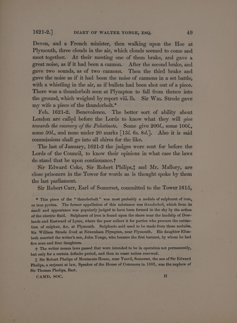 Devon, and a French minister, then walking upon the Hoe at Plymouth, three clouds in the air, which clouds seemed to come and meet together. At their meeting one of them brake, and gave a great noise, as if it had been a cannon. After the second brake, and gave two sounds, as of two cannons. Then the third brake and gave the noise as if it had been the noise of cannons in a set battle, with a whistling in the air, as if bullets had been shot out of a piece. There was a thunderbolt seen at Plympton to fall from thence into the ground, which weighed by report viii. lb. Sir Wm. Strode gave my wife a piece of the thunderbolt.* Feb. 1621-2. Benevolence. The better sort of ability about London are called before the Lords to know what they will give towards the recovery of the Palatinate. Some give 200/., some 1001., some 50/., and none under 20 marks [13/. 6s. 8d.]. Also it is said commissions shall go into all shires for the like. The last of January, 1621-2 the judges were sent for before the Lords of the Council, to know their opinions in what case the laws do stand that be upon continuance. Sir Edward Coke, Sir Robert Philips,t and Mr. Mallory, are close prisoners in the Tower for words as is thought spoke by them the last parliament. Sir Robert Carr, Earl of Somerset, committed to the Tower 1615, * This piece of the “thunderbolt”? was most probably a nodule of sulphuret of iron, or iron pyrites. The former appellation of this substance was thunderbolt, which from its smell and appearance was popularly judged to have been formed in the sky by the action of the electric fluid. ‘Sulphuret of iron is found upon the shore near the landslip of Dow- lands and Eastward of Lyme, where the poor collect it for parties who procure the extrac- tion of sulphur, &amp;c. at Plymouth. Sulphuric acid used to be made from these nodules. Sir William Strode lived at Newenham Plympton, near Plymouth. His daughter Eliza- beth married the writer’s son, John Yonge, who became the first baronet, by whom he had five sons and four daughters. + The writer means laws passed that were intended to be in operation not permanently, but only for a certain definite period, and then to cease unless renewed. + Sir Robert Phelips of Montacute House, near Yeovil, Somerset, the son of Sir Edward Phelips, a serjeant at law, Speaker of the House of Commons in 1603, was the nephew of Sir Thomas Phelips, Bart. | CAMD. SOC. H