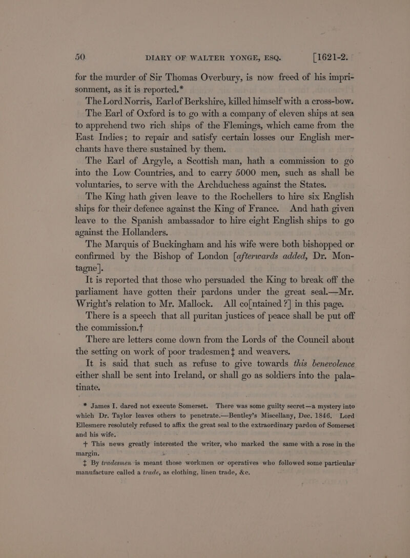 for the murder of Sir Thomas Overbury, is now freed of his impri- sonment, as it is reported.* The Lord Norris, Earlof Berkshire, killed himself with a cross-bow. The Earl of Oxford is to go with a company of eleven ships at sea to apprehend two rich ships of the Flemings, which came from the East Indies; to repair and satisfy certain losses our English mer- chants have there sustained by them. The Earl of Argyle, a Scottish man, hath a commission to go into the Low Countries, and to carry 5000 men, such as shall be voluntaries, to serve with the Archduchess against the States. The King hath given leave to the Rochellers to hire six English ships for their defence against the King of France. And hath given leave to the Spanish ambassador to hire eight English ships to go against the Hollanders. The Marquis of Buckingham and his wife were both bishopped or confirmed by the Bishop of London [afterwards added, Dr. Mon- tagne |. It is reported that those who persuaded the King to break off the parliament have gotten their pardons under the great seal.—Mr. Wright’s relation to Mr. Mallock. All co[ntained ?] in this page. There is a speech that all puritan justices of peace shall be put off the commission. There are letters come down from the Lords of the Council about the setting on work of poor tradesmen} and weavers. It is said that such as refuse to give towards this benevolence either shall be sent into Ireland, or shall go as soldiers into the pala- tinate. * James I. dared not execute Somerset. There was some guilty secret—a mystery into which Dr. Taylor leaves others to penetrate.—Bentley’s Miscellany, Dec. 1846. Lord Ellesmere resolutely refused to affix the great seal to the extraordinary pardon of Somerset and his wife. + This news greatly interested the writer, who marked the same with a rose in the margin. { By tradesmen is meant those workmen or operatives who followed some particular manufacture called a trade, as clothing, linen trade, &amp;c.