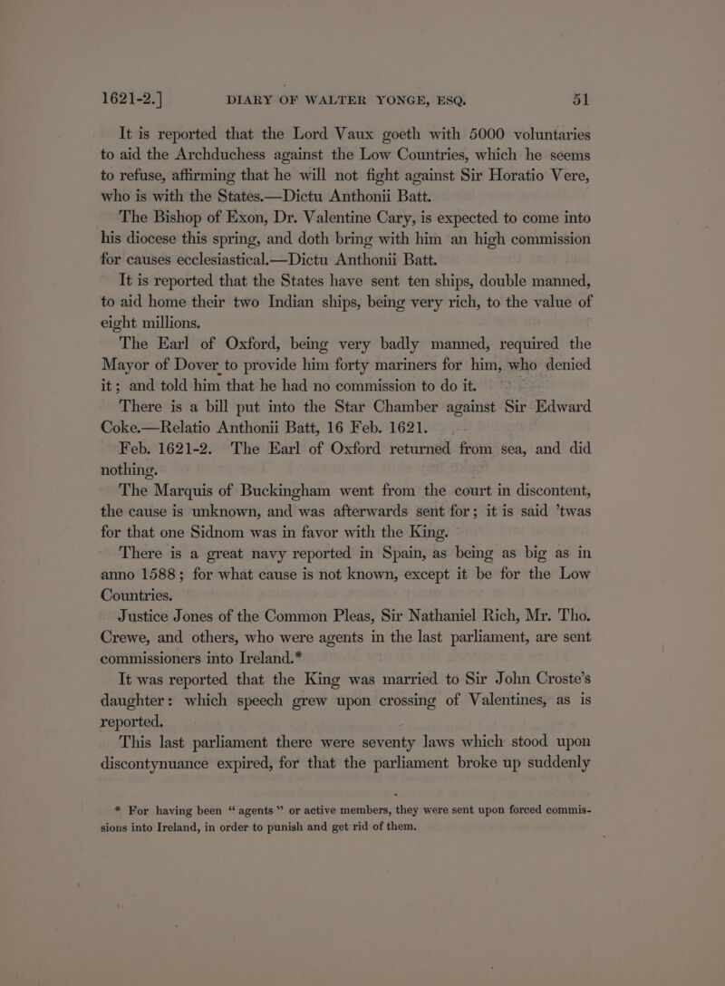 It is reported that the Lord Vaux goeth with 5000 voluntaries to aid the Archduchess against the Low Countries, which he seems to refuse, affirming that he will not fight against Sir Horatio Vere, who is with the States.—Dictu Anthonii Batt. The Bishop of Exon, Dr. Valentine Cary, is expected to come into his diocese this spring, and doth bring with him an high commission for causes ecclesiastical.—Dictu Anthonii Batt. It is reported that the States have sent ten ships, double manned, to aid home their two Indian ships, being very rich, to the value of eight millions. The Earl of Oxford, being very badly manned, required the Mayor of Dover. to provide him forty mariners for him, who denied it; and told him that he had no commission to do it. There is a bill put into the Star Chamber against Sir Edward Coke.—Relatio Anthonii Batt, 16 Feb. 1621. Feb. 1621-2. The Earl of Oxford returned from sea, and did nothing. | The Marquis of Buckingham went from the court in discontent, the cause is unknown, and was afterwards sent for; it is said ’twas for that one Sidnom was in favor with the King. There is a great navy reported in Spain, as being as big as in anno 1588; for what cause is not known, except it be for the Low Countries. Justice Jones of the Common Pleas, Sir Nathaniel Rich, Mr. Tho. Crewe, and others, who were agents in the last parliament, are sent commissioners into Ireland.* It was reported that the King was married to Sir John Croste’s daughter: which speech grew upon crossing of Valentines, as is reported. : This last parliament there were seventy laws which stood upon discontynuance expired, for that the parliament broke up suddenly * For having been “ agents” or active members, they were sent upon forced commis- sions into Ireland, in order to punish and get rid of them,