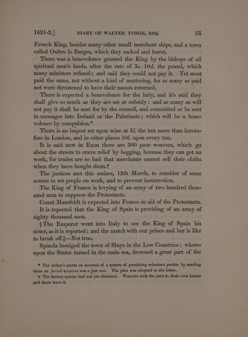 French King, besides many other small merchant ships, and a town called Oultre le Barges, which they sacked and burnt. There was a benevolence granted the King by the bishops of all ied men’s lands, after the rate of 3s. 10d. the pound, which many ministers refused; and said they could not pay it. Yet most paid the same, not without a kind of muttering, for as many as paid not were threatened to have their names returned. There is expected a benevolence for the laity, and it’s said they shall give so much as they are set at subsidy: and as many as will not pay it shall be sent for by the council, and committed or be sent in messages into Ireland or the Palatinate; which will be a bene- volence by compulsion.* There is an impost set upon wine at 3/. the tun more than hereto- fore in London, and in other places 10/. upon every tun. It is said now in Exon there are 300 poor weavers, which go about the streets to crave relief by begging, because they can get no work, for trades are so bad that merchants cannot sell their cloths when they have bought them.t The justices met this assizes, 12th March, to consider of some course to set people on work, and to prevent insurrection. The King of France is levying of an army of two hundred thou- sand men to suppress the Protestants. Count Mansfeldt is expected into France in aid of the Protestants. It is reported that the King of Spain is providing of an army of eighty thousand men. |The Emperor went into Italy to see the King of Spain his sister, as it is reported; and the match with our prince and her is like to break off.||—Not true. Spinola beseiged the town of Sluys in the Low Countries ; where- upon the States turned in the main sea, drowned a great part of the * The writer’s alarm on account of a system of punishing reluctant parties by sending them on forced missions was a just one. The plan was adopted to the letter. . t+ The factory system had not yet obtained. Weavers took the yarn to their own homes and there wove it.