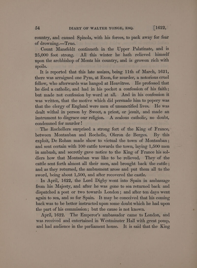 country, and caused Spinola, with his forces, to pack away for fear of drowning.—True. Count Mansfeldt continueth in the Upper Palatinate, and is 25,000 foot strong. All this winter he hath relieved himself upon the archbishop of Mentz his country, and is growen rich with spoils. It is reported that this late assizes, being 11th of March, 1621, there was arraigned one Pym, at Exon, for murder, a notorious cruel fellow, who afterwards was hanged at Heavitree. He professed that he died a catholic, and had in his pocket a confession of his faith ; but made not confession by word at all. And in his confession it was written, that the motive which did persuade him to popery was that the clergy of England were men of unsanctified lives. He was dealt withal in person by Sweet, a priest, or jesuit, and made an instrument to disgrace our religion. A zealous catholic, no doubt, condemned for murder ! | The Rochellers surprised a strong fort of the King of France, between Montauban and Rochelle, Oleron de Berges. By this exploit, De Rohan made show to victual the town of Montauban ; and sent certain with 100 cattle towards the town, laying 1,500 men in ambush, and secretly gave notice to the King of France his sol- diers how that Montauban was like to be relieved. They of the cattle sent forth almost all their men, and brought back the cattle ; and as they returned, the ambusment arose and put them all to the sword, being about 1,500, and after recovered the castle. In April, 1622, the Lord Digby went into Spain in ambassage from his Majesty, and after he was gone to sea returned back and dispatched a post or two towards London; and after ten days went again to sea, and so for Spain. It may be conceived that his coming back was to be better instructed upon some doubt which he had upon the part of his commission; but the cause is not known. April, 1622. The Emperor’s ambassador came to London, and was received and entertained in Westminster Hall with great pomp, and had audience in the parliament house. It is said that the King