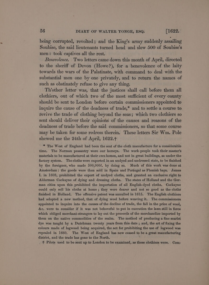 being corrupted, revolted; and the King’s army suddenly assailing Soubise, the said lieutenants turned head and slew 500 of Soubise’s men: took captives all the rest. Benevolence. 'Two letters came down this month of April, directed to the sheriff of Devon (Howe?), for a benevolence of the laity towards the wars of the Palatinate, with command to deal with the substantial men one by one privately, and to return the names of such as obstinately refuse to give any thing. Th’other letter was, that the justices shall call before them all clothiers, out of which two of the most sufficient of every county should be sent to London before certain commissioners appointed to inquire the cause of the deadness of trade,* and to settle a course to revive the trade of clothing beyond the seas; which two clothiers so sent should deliver their opinions of the causes and reasons of the deadness of trade before the said commissioners, so that some course may be taken for some redress therein. These letters Sir Wm. Pole shewed me the 24th of April, 1622.+ * The West of England had been the seat of the cloth manufacture for a considerable time. The Norman peasantry wore our kerseys. The work-people took their master’s materials to be manufactured at their own homes, and not in great buildings, as under the factory system. The cloths were exported in an undyed and undressed state, to be finished by the foreigner, who made 500,000/. by doing so. Much of this work was done at Amsterdam: the goods were then sold in Spain and Portugal as Flemish bays. James I. in 1608, prohibited the export of undyed cloths, and granted an exclusive right to Alderman Cockayne of dying and dressing cloths. The states of Holland and the Ger- man cities upon this prohibited the importation of all English-dyed cloths. Cockayne could only sell his cloths at home ; they were dearer and not so good as the cloths finished in Holland. The offensive patent was annulled in 1615. The English clothiers had adopted a new method, that of dying wool before weaving it. The commissioners appointed to inquire into the causes of the decline of trade, the fall in the price of wool, &amp;c. were to consider if it was not behoveful to put in execution the laws still in force which obliged merchant-strangers to lay out the proceeds of the merchandize imported by them on the native commodities of the realm. The method of producing a fine scarlet dye was taught by a Dutchman twenty years from this date ; and, the art of fixing the colours made of logwood being acquired, the act for prohibiting the use of logwood was repealed in 1660. The West of England has now ceased to be a great manufacturing district, and the trade has gone to the North. ; tT Pilots used to be sent up to London to be examined, as these clothiers were. Com-