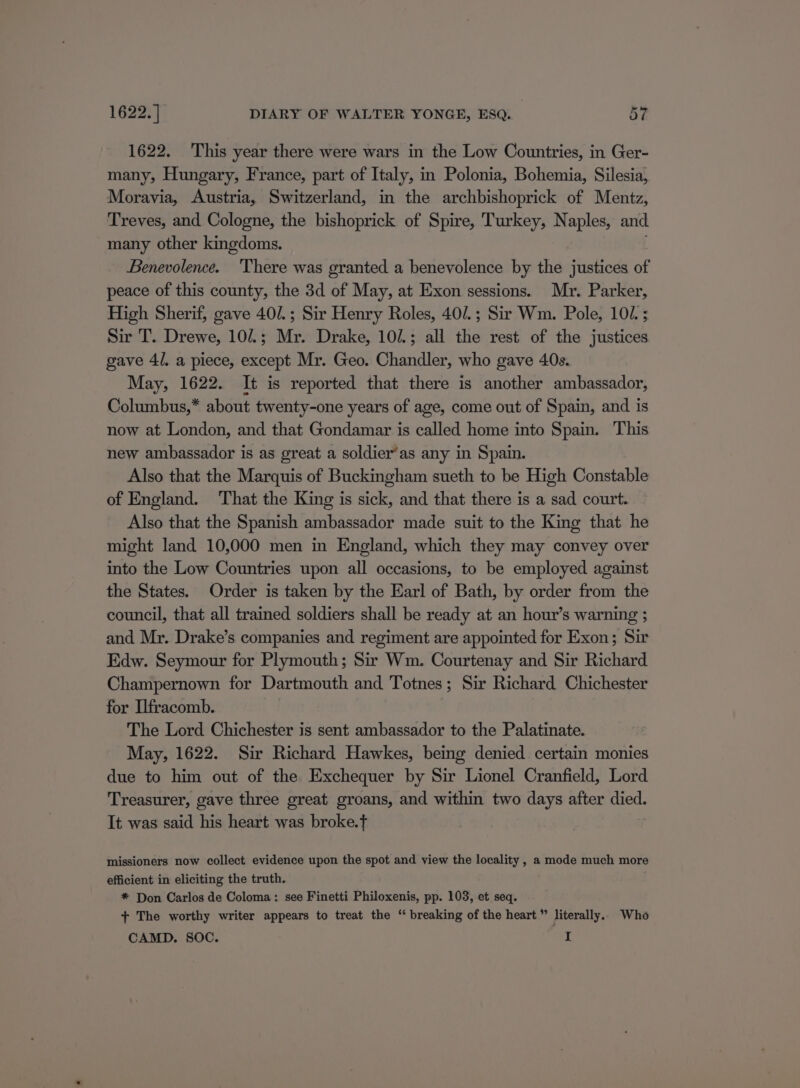 1622. This year there were wars in the Low Countries, in Ger- many, Hungary, France, part of Italy, in Polonia, Bohemia, Silesia, Moravia, Austria, Switzerland, in the archbishoprick of Mentz, Treves, and Cologne, the bishoprick of Spire, Turkey, Naples, and many other kingdoms. Benevolence. ‘There was granted a benevolence by the justices of peace of this county, the 3d of May, at Exon sessions. Mr. Parker, High Sherif, gave 40/.; Sir Henry Roles, 40/.; Sir Wm. Pole, 107. ; Sir T. Drewe, 101; Mr. Drake, 10/.; all the rest of the justices gave 4/. a piece, except Mr. Geo. Chandler, who gave 40s. May, 1622. It is reported that there is another ambassador, Columbus,* about twenty-one years of age, come out of Spain, and is now at London, and that Gondamar is called home into Spain. This new ambassador is as great a soldier’as any in Spain. Also that the Marquis of Buckingham sueth to be High Constable of England. ‘That the King is sick, and that there is a sad court. Also that the Spanish ambassador made suit to the King that he might land 10,000 men in England, which they may convey over into the Low Countries upon all occasions, to be employed against the States. Order is taken by the Earl of Bath, by order from the council, that all trained soldiers shall be ready at an hour’s warning ; and Mr. Drake’s companies and regiment are appointed for Exon; Sir Edw. Seymour for Plymouth; Sir Wm. Courtenay and Sir Richard Champernown for Dartmouth and Totnes; Sir Richard Chichester for Ilfracomb. | The Lord Chichester is sent ambassador to the Palatinate. May, 1622. Sir Richard Hawkes, being denied certain monies due to him out of the Exchequer by Sir Lionel Cranfield, Lord Treasurer, gave three great groans, and within two days after died. It was said his heart was broke.t missioners now collect evidence upon the spot and view the locality , a mode much more efficient in eliciting the truth. * Don Carlos de Coloma: see Finetti Philoxenis, pp. 103, et seq. + The worthy writer appears to treat the “ breaking of the heart” literally.. Who CAMD. SOC. 1