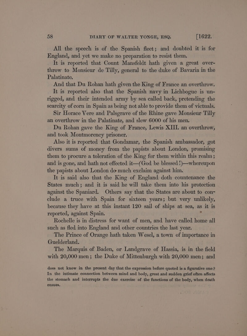 All the speech is of the Spanish fleet; and doubted it is for England, and yet we make no preparation to resist them. It is reported that Count Mansfeldt hath given a great over- throw to Monsieur de Tilly, general to the duke of Bavaria in the Palatinate. And that Du Rohan hath given the King of France an overthrow. It is reported also that the Spanish navy in Lichbogue is un- rigged, and their intended army by sea called back, pretending the scarcity of corn in Spain as being not able to provide them of victuals. Sir Horace Vere and Palsgrave of the Rhine gave Monsieur Tilly an overthrow in the Palatinate, and slew 6000 of his men. Du Rohan gave the King of France, Lewis XIII. an overthrow, and took Montmorency prisoner. Also it is reported that Gondamar, the Spanish ambassador, got divers sums of money from the papists about London, promising them to procure a toleration of the King for them within this realm ; and is gone, and hath not effected it—(God be blessed !)—whereupon the papists about London do much exclaim against him. It is said also that the King of England doth countenance the States much; and it is said he will take them into his protection against the Spaniard. Others say that the States are about to con- clude a truce with Spain for sixteen years; but very unlikely, because they have at this instant 120 sail of ships at sea, as Sit is reported, against Spain. Rochelle is in distress for want of men, and have called home all such as fled into England and other countries the last year. The Prince of Orange hath taken Wesel, a town of importance in Guelderland. ) The Marquis of Baden, or Landgrave of Hassia, is in the field with 20,000 men; the Duke of Mittenburgh with 20,000 men; and does not know in the present day that the expression before quoted is a figurative one? In the intimate connection between mind and body, great and sudden grief often affects the stomach and interrupts the due exercise of the functions of the body, when death ensues,