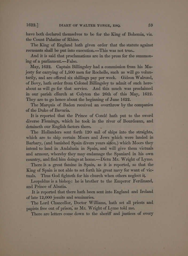 have both declared themselves to be for the King of Bohemia, viz. the Count Palatine of Rhine. The King of England hath given order that the statute against recusants shall be put into execution.—This was not true.. And it is said that proclamations are in the press for the summon- ing of a parliament.—F alse. May, 1622. Captain Billingsley had a commission from his Ma- jesty for carrying of 1,500 men for Rochelle, such as will go volun- tarily, and are offered six shillings pay per week. Gideon Walrond, of Bovy, hath order from Colonel Billingsley to admit of such here- ~ about as will go for that service. And this much was proclaimed in our parish church at Colyton the 26th of this May, 1622. They are to go hence about the beginning of June 1622. The Marquis of Baden received an overthrow by the companies of the Duke of Bavaria. It is reported that the Prince of Condé hath put to the sword diverse Flemings, which he took in the river of Bourdeaux, and. detaineth our English factors there. ; The Hollanders sent forth 120 sail of ships into the straights, which are to ship certain Moors and Jews which were landed in Barbary, (and banished Spain divers years sitice,) which Moors they intend to land in Andalusia in Spain, and will give them victuals and armour, whereby they may endamage the Spaniard in his own country, and find him doings at home.—Dictu Mr. Wright of Lyme. There is a great famine in Spain, as it is reported, so that the King of Spain is not able to set forth his great navy for want of vic- tuals. Thus God fighteth for his church when others neglect it. Leopoldus is a bishop: he is brother to the Emperor Ferdinand, and Prince of Alsatia. It is reported that there hath been sent into England and Ireland of late 12,000 jesuits and seminaries. | The Lord Chancellor, Doctor Williams, hath set all priests and papists free out of prison, as Mr. Wright of Lyme told me. There are letters come down to the sheriff and justices of every