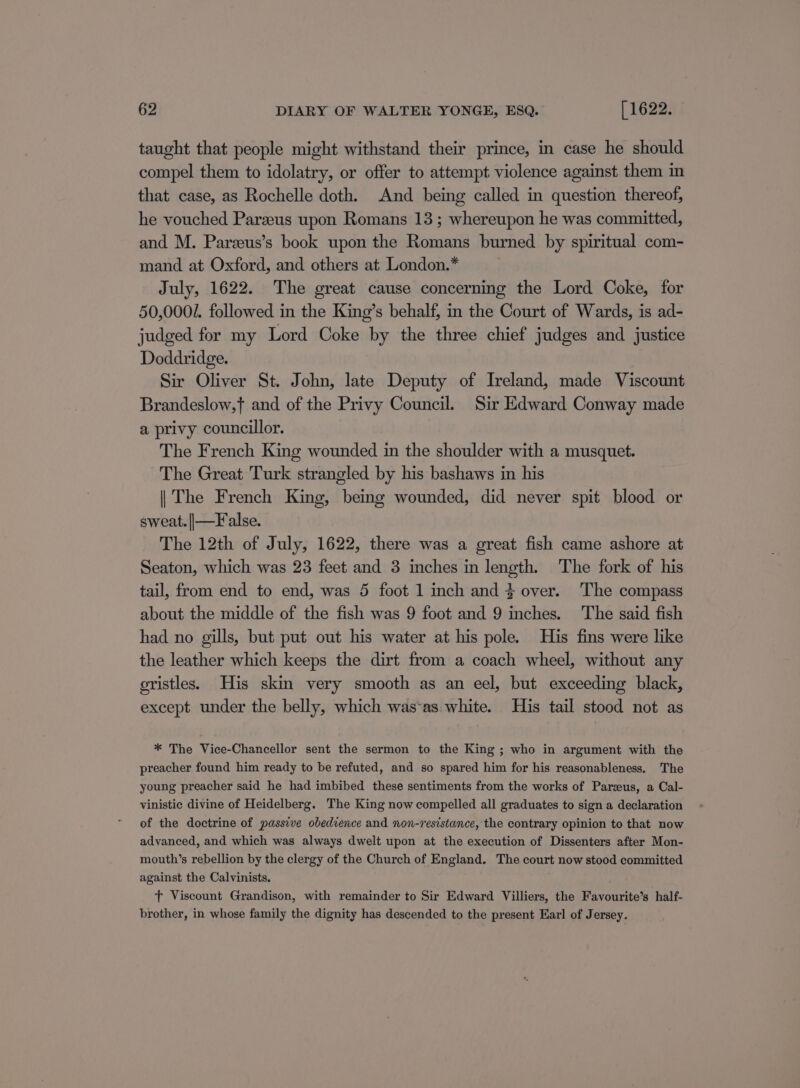 taught that people might withstand their prince, in case he should compel them to idolatry, or offer to attempt violence against them in that case, as Rochelle doth. And being called in question thereof, he vouched Parzeus upon Romans 13; whereupon he was committed, and M. Pareeus’s book upon the Romans burned by spiritual com- mand at Oxford, and others at London.* July, 1622. The great cause concerning the Lord Coke, for 50,0001. followed in the King’s behalf, in the Court of Wards, is ad- judged for my Lord Coke by the three chief judges and justice Doddridge. Sir Oliver St. John, late Deputy of Ireland, made Viscount Brandeslow,f and of the Privy Council. Sir Edward Conway made a privy councillor. The French King wounded in the shoulder with a musquet. The Great Turk strangled by his bashaws in his || The French King, being wounded, did never spit blood or sweat. ||—False. The 12th of July, 1622, there was a great fish came ashore at Seaton, which was 23 feet and 3 inches in length. The fork of his tail, from end to end, was 5 foot 1 inch and } over. The compass about the middle of the fish was 9 foot and 9 inches. The said fish had no gills, but put out his water at his pole. His fins were like the leather which keeps the dirt from a coach wheel, without any oristles. His skin very smooth as an eel, but exceeding black, except under the belly, which was‘as. white. His tail stood not as * The Vice-Chancellor sent the sermon to the King ; who in argument with the preacher found him ready to be refuted, and so spared him for his reasonableness. The young preacher said he had imbibed these sentiments from the works of Parzeus, a Cal- vinistic divine of Heidelberg. The King now compelled all graduates to sign a declaration of the doctrine of passive obedience and non-resistance, the contrary opinion to that now advanced, and which was always dwelt upon at the execution of Dissenters after Mon- mouth’s rebellion by the clergy of the Church of England. The court now stood committed against the Calvinists. tT Viscount Grandison, with remainder to Sir Edward Villiers, the Favourite’s half- brother, in whose family the dignity has descended to the present Earl of Jersey.