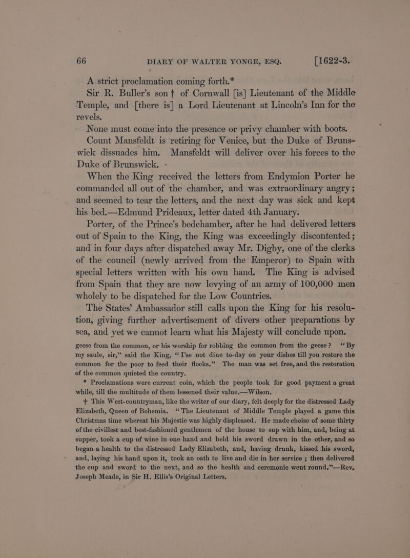 A strict proclamation coming forth.* Sir R. Buller’s son ¢ of Cornwall [is] Lieutenant of the Middle Temple, and [there is] a Lord Lieutenant at Lincoln’s Inn for the revels. None must come into the presence or privy chamber with boots. Count Mansfeldt is retiring for Venice, but the Duke of Bruns- wick dissuades him. Mansfeldt will deliver over his forces to the Duke of Brunswick. When the King received the letters from Endymion Porter he commanded all out of the chamber, and was extraordinary angry; and seemed to tear the letters, and the next day was sick and kept his bed.—Edmund Prideaux, letter dated 4th January. Porter, of the Prince’s bedchamber, after he had delivered letters out of Spain to the King, the King was exceedingly discontented ; and in four days after dispatched away Mr. Digby, one of the clerks of the council (newly arrived from the Emperor) to Spain with special letters written with his own hand. The King is advised from Spain that they are now levying of an army of 100,000 men wholely to be dispatched for the Low Countries. The States’ Ambassador still calls upon the King for his resolu- tion, giving further advertisement of divers other preparations by sea, and yet we cannot learn what his Majesty will conclude upon. geese from the common, or his worship for robbing the common from the geese? ‘‘ By my saule, sir,” said the King, “I’se not dine to-day on your dishes till you restore the common for the poor to feed their flocks.” The man was set free, and the restoration of the common quieted the country. * Proclamations were current coin, which the people took for good payment a great while, till the multitude of them lessened their value.— Wilson. + This West-countryman, like the writer of our diary, felt deeply for the distressed Lady Elizabeth, Queen of Bohemia. ‘ The Lieutenant of Middle Temple played a game this Christmas time whereat his Majestie was highly displeased. He made choise of some thirty of the civillest and best-fashioned gentlemen of the house to sup with him, and, being at supper, took a cup of wine in one hand and held his sword drawn in the other, and so began a health to the distressed Lady Elizabeth, and, having drunk, kissed his sword, and, laying his hand upon it, took an oath to live and die in her service ; then delivered the cup and sword to the next, and so the health and ceremonie went round.”—Rev. Joseph Meade, in Sir H. Ellis’s Original Letters,