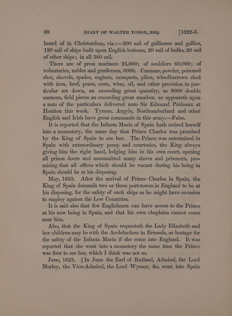 heard of in Christendom, viz.:—200 sail of galliasses and gallies, 120 sail of ships built upon English bottoms, 20 sail of hulks, 20 sail of other ships; in all 360 sail. There are of prest mariners 23,000; of souldiers 60,000; of voluntaries, nobles and gentlemen, 8000. Cannons, powder, poisoned shot, shovels, spades, engines, musquets, pikes, wheelbarrows shod with iron, beef, pease, corn, wine, oil, and other provision in par- ticular set down, an exceeding great quantity, as 9000 double cannons, field pieces an exceeding great number, as appeareth upon a note of the particulars delivered unto Sir Edmund Prideaux at Honiton this week. Tyrone, Argyle, Northumberland and other English and Irish have great commands in this army.-——False. It is reported that the Infanta Maria of Spain hath retired herself into a monastery, the same day that Prince Charles was promised by the King of Spain to see her. The Prince was entertained in Spain with extraordinary pomp and courtesies, the King always giving him the right hand, lodging him in his own court, opening all prison doors and manumitted many slaves and prisoners, pro- mising that all offices which should be vacant during his being in Spain should be at his disposing. May, 1623. After the arrival of Prince Charles in Spain, the King of Spain demands two or three port-towns in England to be at his disposing, for the safety of such ships as he might have occasion to employ against the Low Countries. It is said also that few Englishmen can have access to the Prince at his now being in Spain, and that his own chaplains cannot come near him. Also, that the King of Spain requesteth the Lady Elizabeth and her children may be with the Archduchess in Brussels, as hostage for the safety of the Infanta Maria if she come into England. It was reported that she went into a monastery the same time the Prince was first to see her, which I think was not so. June, 1623. || In June the Earl of Rutland, Admiral, the Lord Morley, the Vice-Admiral, the Lord Wynsor, &amp;c. went into Spain