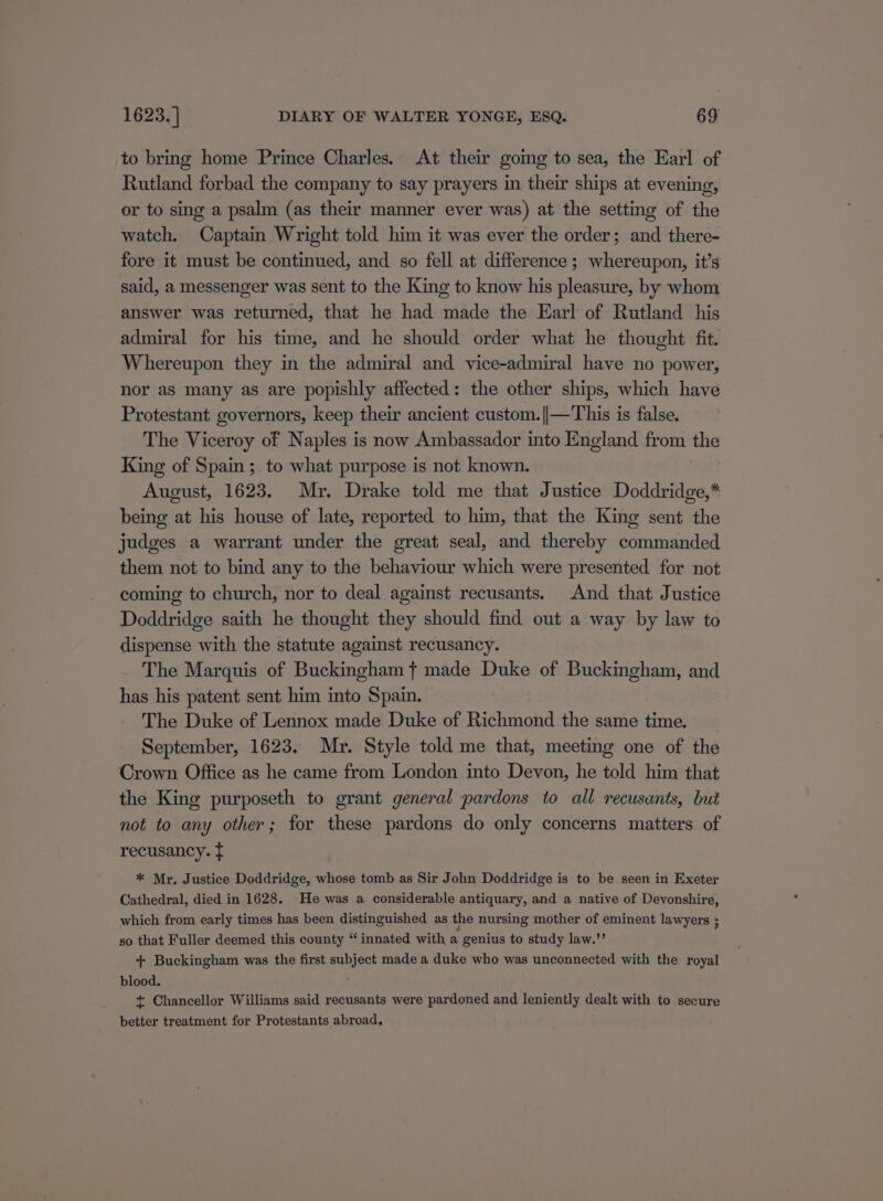 to bring home Prince Charles. At their gomg to sea, the Earl of Rutland forbad the company to say prayers in their ships at evening, or to sing a psalm (as their manner ever was) at the setting of the watch. Captain Wright told him it was ever the order; and there- fore it must be continued, and so fell at difference ; whereupon, it’s said, a messenger was sent to the King to know his pleasure, by whom answer was returned, that he had made the Earl of Rutland his admiral for his time, and he should order what he thought fit. Whereupon they in the admiral and vice-admiral have no power, nor aS many as are popishly affected: the other ships, which have Protestant governors, keep their ancient custom. ||—This is false. The Viceroy of Naples is now Ambassador into England from the King of Spain; to what purpose is not known. August, 1623. Mr, Drake told me that Justice Doddridge,* being at his house of late, reported to him, that the King sent the judges a warrant under the great seal, and thereby commanded them not to bind any to the behaviour which were presented for not coming to church, nor to deal against recusants. And that Justice Doddridge saith he thought they should find out a way by law to dispense with the statute against recusancy. The Marquis of Buckingham t made Duke of Buckingham, and has his patent sent him into Spain. The Duke of Lennox made Duke of Richmond the same time. September, 1623. Mr. Style told me that, meeting one of the Crown Office as he came from London into Devon, he told him that the King purposeth to grant general pardons to all recusunts, but not to any other; for these pardons do only concerns matters of recusancy. tf * Mr. Justice Doddridge, whose tomb as Sir John Doddridge is to be seen in Exeter Cathedral, died in 1628. He was a considerable antiquary, and a native of Devonshire, which from early times has been distinguished as the nursing mother of eminent lawyers ; so that Fuller deemed this county “ innated with a genius to study law.’’ + Buckingham was the first subject made a duke who was unconnected with the royal blood. + Chancellor Williams said recusants were pardoned and leniently dealt with to secure better treatment for Protestants abroad.