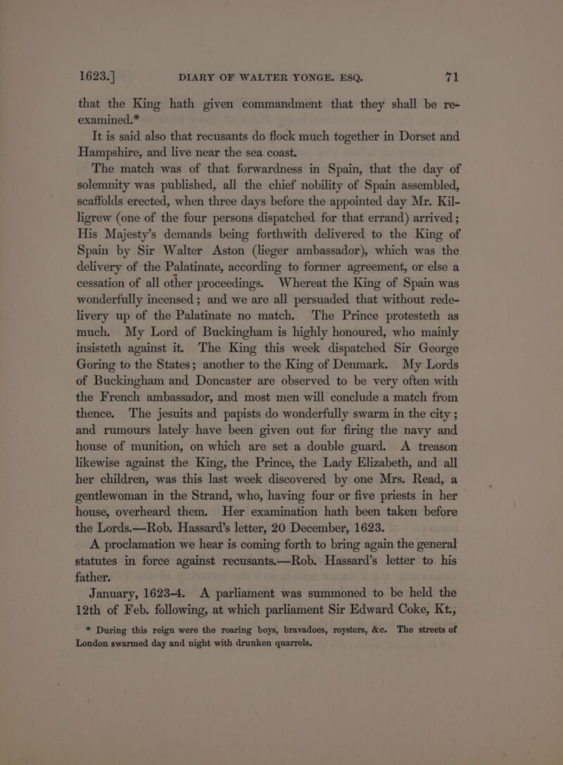 that the King hath given commandment that they shall be re- examined.* It is said also that recusants do flock much together in Dorset and Hampshire, and live near the sea coast. The match was of that forwardness in Spain, that the day of solemnity was published, all the chief nobility of Spain assembled, scaffolds erected, when three days before the appointed day Mr. Kil- ligrew (one of the four persons dispatched for that errand) arrived ; His Majesty’s demands being forthwith delivered to the King of Spain by Sir Walter Aston (lieger ambassador), which was the delivery of the Palatinate, according to former agreement, or else a cessation of all other proceedings. Whereat the King of Spain was wonderfully incensed; and we are all persuaded that without rede- livery up of the Palatinate no match. The Prince protesteth as much. My Lord of Buckingham is highly honoured, who mainly insisteth against it. The King this week dispatched Sir George Goring to the States; another to the King of Denmark. My Lords of Buckingham and Doncaster are observed to be very often with the French ambassador, and most men will conclude a match from thence. The jesuits and papists do wonderfully swarm in the city ; and rumours lately have been given out for firmg the navy and house of munition, on which are set a double guard. A treason likewise against the King, the Prince, the Lady Elizabeth, and all her children, was this last week discovered by one Mrs. Read, a gentlewoman in the Strand, who, having four or five priests in her house, overheard them. Her examination hath been taken before the Lords.—Rob. Hassard’s letter, 20 December, 1623. A proclamation we hear is coming forth to bring again the general statutes in force against recusants.—Rob. Hassard’s letter to his father. January, 1623-4. A parliament was summoned to be held the 12th of Feb. following, at which parliament Sir Edward Coke, Kt., * During this reign were the roaring boys, bravadoes, roysters, &amp;c. The streets of London swarmed day and night with drunken quarrels.