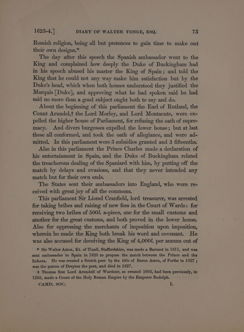 Romish religion, being all but pretences to gain time to make out their own designs.* The day after this speech the Spanish ambassador went to the King and complained how deeply the Duke of Buckingham had in his speech abused his master the King of Spain; and told the King that he could not any way make him satisfaction but by the Duke’s head, which when both houses understood they justified the Marquis [Duke], and approving what he had spoken said he had said no more than a good subject ought both to say and do. About the beginning of this parliament the Earl of Rutland, the Count Arundel,t the Lord Morley, and Lord Montacute, were ex- pelled the higher house of Parliament, for refusing the oath of supre- macy. And divers burgesses expelled the lower house; but at last these all conformed, and took the oath of allegiance, and were ad- mitted. In this parliament were 3 subsidies granted and 3 fifteenths. Also in this parliament the Prince Charles made a declaration of his entertainment in Spain, and the Duke of Buckingham related the treacherous dealing of the Spaniard with him, by putting off the match by delays and evasions, and that they never intended any match but for their own ends. The States sent their ambassadors into England, who were re- ceived with great joy of all the commons. This parliament Sir Lionel Cranfield, lord treasurer, was arrested for taking bribes and raising of new fees in the Court of Wards: for receiving two bribes of 500/. a-piece, one for the small customs and another for the great customs, and both proved in the lower house. Also for oppressing the merchants of imposition upon imposition, wherein he made the King both break his word and covenant. He was also accused for deceiving the King of 4,000/. per annum out of * Sir Walter Aston, Kt. of Tixall, Staffordshire, was made a Baronet in 1611, and was sent ambassador to Spain in 1620 to propose the match between the Prince and the Infanta. He was created a Scotch peer by the title of Baron Aston, of Forfar in 1627 ; was the patron of Drayton the poet, and died in 1627. + Thomas first Lord Arundell of Wardour, so created 1605, had been previously, in 1595, made a Count of the Holy Roman Empire by the Emperor Rodolph. CAMD, SOC. L