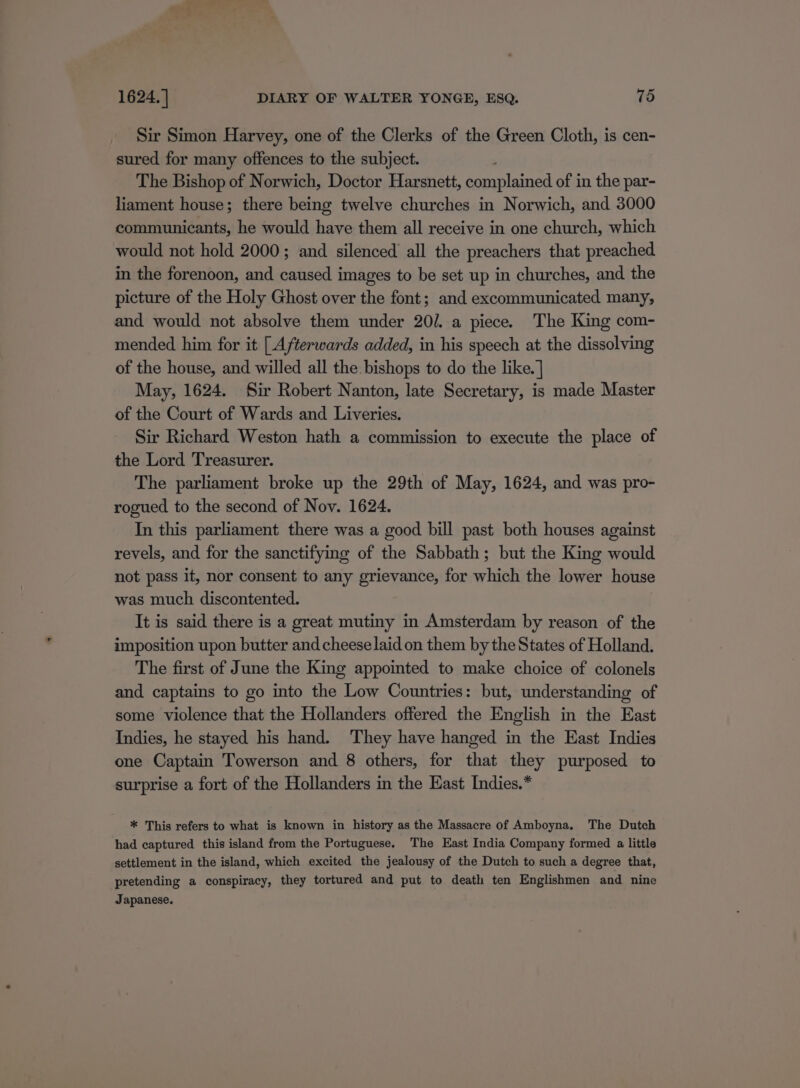 Sir Simon Harvey, one of the Clerks of the Green Cloth, is cen- sured for many offences to the subject. The Bishop of Norwich, Doctor Harsnett, complained of in the par- liament house; there being twelve churches in Norwich, and 3000 scalietiinsdacits he would have them all receive in one church, which would not hold 2000; and silenced all the preachers that preached in the forenoon, and caused images to be set up in churches, and the picture of the Holy Ghost over the font; and excommunicated many, and would not absolve them under 20/. a piece. The King com- mended him for it [Afterwards added, in his speech at the dissolving of the house, and willed all the. bishops to do the like. | May, 1624. Sir Robert Nanton, late Secretary, is made Master of the Court of Wards and Liveries. Sir Richard Weston hath a commission to execute the place of the Lord Treasurer. The parliament broke up the 29th of May, 1624, and was pro- rogued to the second of Nov. 1624. In this parliament there was a good bill past both houses against revels, and for the sanctifying of the Sabbath; but the King would not pass it, nor consent to any grievance, for which the lower house was much discontented. It is said there is a great mutiny in Amsterdam by reason of the imposition upon butter and cheese laid on them by the States of Holland. The first of June the King appointed to make choice of colonels and captains to go into the Low Countries: but, understanding of some violence that the Hollanders offered the English in the East Indies, he stayed his hand. They have hanged in the East Indies one Captain Towerson and 8 others, for that they purposed to surprise a fort of the Hollanders in the East Indies.* * This refers to what is known in history as the Massacre of Amboyna. The Dutch had captured this island from the Portuguese. The East India Company formed a little settlement in the island, which excited the jealousy of the Dutch to such a degree that, pretending a conspiracy, they tortured and put to death ten Englishmen and nine Japanese.