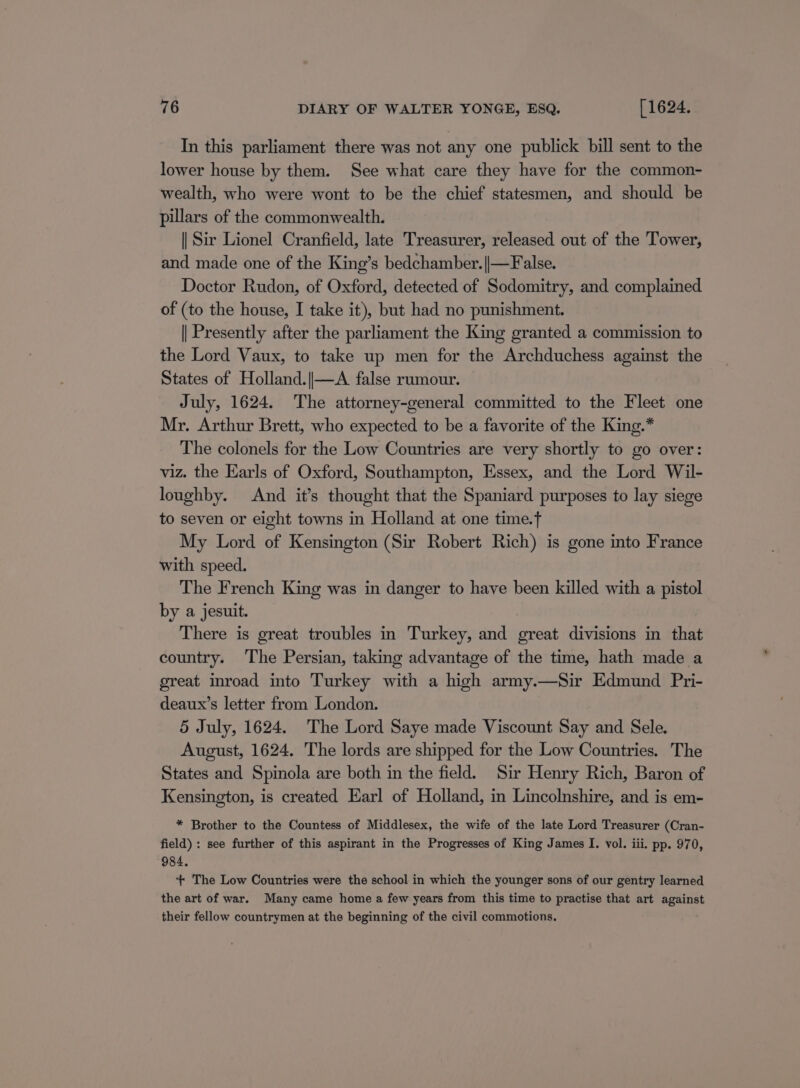 In this parliament there was not any one publick bill sent to the lower house by them. See what care they have for the common- wealth, who were wont to be the chief statesmen, and should be pillars of the commonwealth. || Sir Lionel Cranfield, late Treasurer, released out of the Tower, and made one of the King’s bedchamber.||—False. Doctor Rudon, of Oxford, detected of Sodomitry, and complained of (to the house, I take it), but had no punishment. || Presently after the parliament the King granted a commission to the Lord Vaux, to take up men for the Archduchess against the States of Holland.|—A false rumour. July, 1624. The attorney-general committed to the Fleet one Mr. Arthur Brett, who expected to be a favorite of the King.* The colonels for the Low Countries are very shortly to go over: viz. the Earls of Oxford, Southampton, Essex, and the Lord Wil- loughby. And it’s thought that the Spaniard purposes to lay siege to seven or eight towns in Holland at one time.t My Lord of Kensington (Sir Robert Rich) is gone into France with speed. The French King was in danger to have been killed with a pistol by a jesuit. There is great troubles in Turkey, and great divisions in that country. The Persian, taking advantage of the time, hath made a great inroad into Turkey with a high army.—Sir Edmund Pri- deaux’s letter from London. 5 July, 1624. The Lord Saye made Viscount Say and Sele. August, 1624, The lords are shipped for the Low Countries. The States and Spinola are both in the field. Sir Henry Rich, Baron of Kensington, is created Earl of Holland, in Lincolnshire, and is em- * Brother to the Countess of Middlesex, the wife of the late Lord Treasurer (Cran- field) : see further of this aspirant in the Progresses of King James I. vol. iii. pp. 970, 984. *+* The Low Countries were the school in which the younger sons of our gentry learned the art of war. Many came home a few years from this time to practise that art against their fellow countrymen at the beginning of the civil commotions.