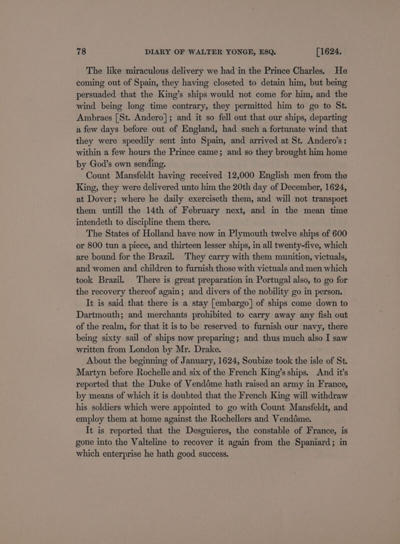 The like miraculous delivery we had in the Prince Charles. He coming out of Spain, they having closeted to detain him, but being persuaded that the King’s ships would not come for him, and the wind being long time contrary, they permitted him to go to St. Ambraes [St. Andero]; and it so fell out that our ships, departing a few days before out of England, had such a fortunate wind that they were speedily sent into Spain, and arrived at St. Andero’s: within a few hours the Prince came; and so they brought him home by God’s own sending. Count Mansfeldt having received 12,000 English men from the King, they were delivered unto him the 20th day of December, 1624, at Dover; where he daily exerciseth them, and will not transport them untill the 14th of February next, and in the mean time intendeth to discipline them there. The States of Holland have now in Plymouth twelve ships of 600 or 800 tun a piece, and thirteen lesser ships, in all twenty-five, which are bound for the Brazil. They carry with them munition, victuals, and women and children to furnish those with victuals and men which took Brazil. There is great preparation in Portugal also, to go for the recovery thereof again; and divers of the nobility go in person. It is said that there is a stay [embargo] of ships come down to Dartmouth; and merchants prohibited to carry away any fish out of the realm, for that it is to be reserved to furnish our navy, there being sixty sail of ships now preparing; and thus much also I saw written from London by Mr. Drake. About the beginning of January, 1624, Soubize took the isle of St. Martyn before Rochelle and six of the French King’s ships. And it’s reported that the Duke of Venddme hath raised an army in France, by means of which it is doubted that the French King will withdraw his soldiers which were appointed to go with Count Mansfeldt, and employ them at home against the Rochellers and Vendédme. It is reported that the Desguieres, the constable of France, is gone into the Valteline to recover it again from the Spaniard; in which enterprise he hath good success.