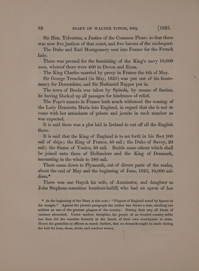 Sir Hen. Yelverton, a Justice of the Common Pleas: so that there was now five justices of that court, and five barons of the exchequer. The Duke and Earl Montgomery sent into France for the French lady. There was pressed for the furnishing of the King’s navy 10,000 men, whereof there were 400 in Devon and Exon. The King Charles married by proxy in France the 8th of May. Sir George Trenchard (in May, 1625) was put out of his lieute- nancy for Dorsetshire, and Sir Nathaniel Napper put in. The town of Breda was taken by Spinola, by means of famine, he having blocked up all passages for hindrance of relief. The Pope’s nuncio in France hath much withstood the coming of the Lady Henrietta Maria into England, in regard that she is not to come with her attendants of priests and jesuits in such number as was expected. It is said there was a plot laid in Ireland to cut off all the English there. It is said that the King of England is to set forth in his fleet 100 sail of ships; the King of France, 40 sail; the Duke of Savoy, 20 sail; the States of Venice, 30 sail. Beside some others which shall be joined unto them of Hollanders and the King of Denmark, amounting in the whole to 180 sail. There came down to Plymouth, out of divers parts of the realm, about the end of May and the beginning of June, 1625, 10,000 sol- diers.* There was one Gaych his wife, of Axminster, and daughter to John Stephens sometime hundred-bailiff, who had an apron of her * At the beginning of the Diary is this note: “ Plagues of England noted by figures in the margin.” Against the present paragraph the author has drawn a rose, marking out soldiers as one of the greatest plagues of the country. During their stay all kinds of violence abounded. Under modern discipline, the people of an invaded country suffer less than did the counties formerly at the hands of their own countrymen in arms. Hence the gratuities to officers to march further, that no demands might be made during the halt for hose, shoes, shirts, and conduct money.