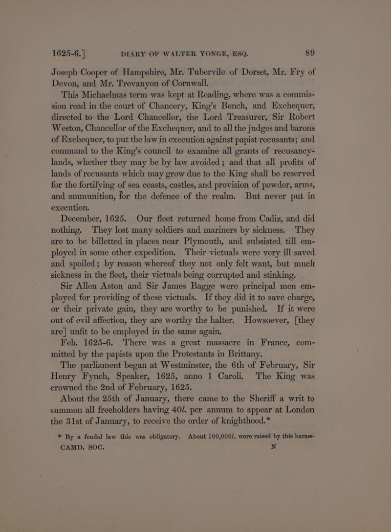 Joseph Cooper of Hampshire, Mr. Tubervile of Dorset, Mr. Fry of Devon, and Mr. Trevanyon of Cornwall. This Michaelmas term was kept at Reading, where was a commis- sion read in the court of Chancery, King’s Bench, and Exchequer, directed to the Lord Chancellor, the Lord Treasurer, Sir Robert Weston, Chancellor of the Exchequer, and to all the judges and barons of Exchequer, to put the law in execution against papist recusants; and. command to the King’s council to examine all grants of recusancy- lands, whether they may be by law avoided; and that all profits of lands of recusants which may grow due to the King shall be reserved for the fortifying of sea coasts, castles, and provision of powder, arms, and ammunition, for the defence of the realm. But never put in execution. December, 1625. Our fleet returned home from Cadiz, and did nothing. They lost many soldiers and mariners by sickness. They are to be billetted in places near Plymouth, and subsisted till em- ployed in some other expedition. Their victuals were very ill saved and spoiled; by reason whereof they not only felt want, but much sickness in the fleet, their victuals being corrupted and stinking. Sir Allen Aston and Sir James Bagge were principal men em- ployed for providing of these victuals. If they did it to save charge, or their private gain, they are worthy to be punished. If it were out of evil affection, they are worthy the halter. Howsoever, [they are| unfit to be employed in the same again. Feb. 1625-6. There was a great massacre in France, com- mitted by the papists upon the Protestants in Brittany. The parliament began at Westminster, the 6th of February, Sir Henry Fynch, Speaker, 1625, anno 1 Caroli. The King was crowned the 2nd of February, 1625. About the 25th of January, there came to the Sheriff a writ to summon all freeholders having 40/. per annum to appear at London the 31st of January, to receive the order of knighthood.* * By a feudal law this was obligatory. About 100,000/. were raised by this harass- CAMD. SOC. pad 3