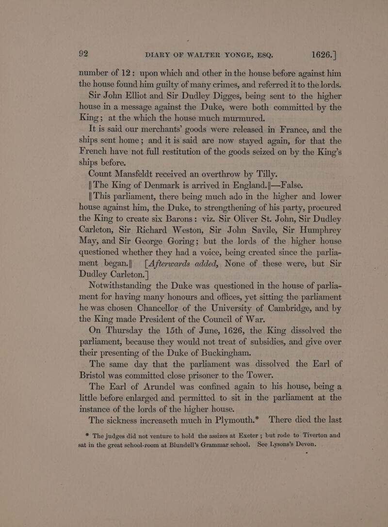 number of 12: upon which and other in the house before against him the house found him guilty of many crimes, and referred it to the lords. Sir John Elliot and Sir Dudley Digges, being sent to the higher house in a message against the Duke, were both committed by the King; at the which the house much murmured. It is said our merchants’ goods were released in France, and the ships sent home; and it is said are now stayed again, for that the French have not full restitution of the goods seized on by the King’s ships before. Count Mansfeldt received an overthrow by Tilly. || The King of Denmark is arrived in England.||—False. || This parliament, there being much ado in the higher and lower house against him, the Duke, to strengthening of his party, procured the King to create six Barons: viz. Sir Oliver St. John, Sir Dudley Carleton, Sir Richard Weston, Sir John Savile, Sir Humphrey May, and Sir George Goring; but the lords of the higher house questioned whether they had a voice, being created since the parlia- ment began.|| [Afterwards added, None of these were, but Sir Dudley Carleton. ] | Notwithstanding the Duke was questioned in the house of parlia- ment for having many honours and offices, yet sitting the parliament he was chosen Chancellor of the University of Cambridge, and by the King made President of the Council of War. On Thursday the 15th of June, 1626, the King dissolved the parliament, because they would not treat of subsidies, and give over their presenting of the Duke of Buckingham. The same day that the parliament was dissolved the Earl of Bristol was committed close prisoner to the ‘Tower. The Earl of Arundel was confined again to his house, being a little before enlarged and permitted to sit in the parliament at the instance of the lords of the higher house. The sickness increaseth much in Plymouth.* There died the last * The judges did not venture to hold the assizes at Exeter ; but rode to Tiverton and sat in the great school-room at Blundell’s Grammar school. See Lysons’s Devon.