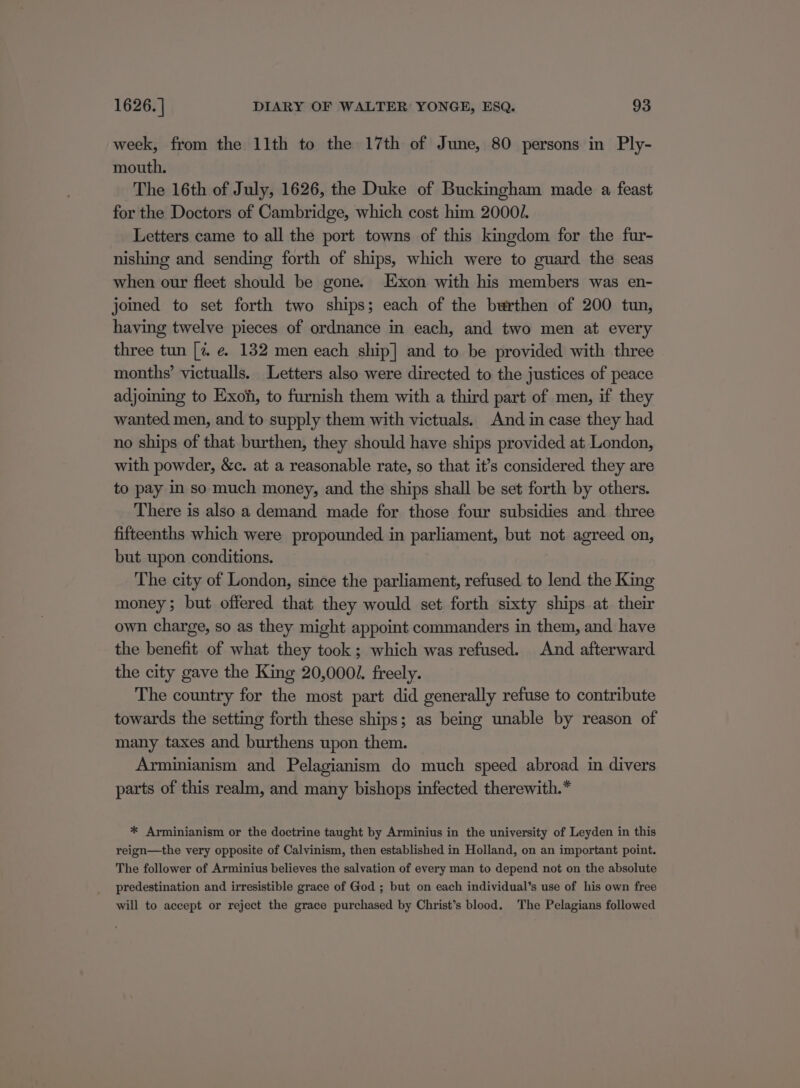 week, from the 11th to the 17th of June, 80 persons in Ply- mouth. The 16th of July, 1626, the Duke of Buckingham made a feast for the Doctors of Cambridge, which cost him 20001. Letters came to all the port towns of this kingdom for the fur- nishing and sending forth of ships, which were to guard the seas when our fleet should be gone. Exon with his members was en- joined to set forth two ships; each of the burthen of 200 tun, having twelve pieces of ordnance in each, and two men at every three tun [2 e. 132 men each ship] and to be provided with three months’ victualls. Letters also were directed to the justices of peace adjoming to Exoh, to furnish them with a third part of men, if they wanted men, and to supply them with victuals. And in case they had no ships of that burthen, they should have ships provided at London, with powder, &amp;c. at a reasonable rate, so that it’s considered they are to pay in so much money, and the ships shall be set forth by others. There is also a demand made for those four subsidies and three fifteenths which were propounded in parliament, but not agreed on, but upon conditions. The city of London, since the parliament, refused to lend the King money; but offered that they would set forth sixty ships at their own charge, so as they might appoint commanders in them, and. have the benefit of what they took; which was refused. And afterward the city gave the King 20,0001. freely. The country for the most part did generally refuse to contribute towards the setting forth these ships; as being unable by reason of many taxes and burthens upon them. Arminianism and Pelagianism do much speed abroad in divers parts of this realm, and many bishops infected therewith.* * Arminianism or the doctrine taught by Arminius in the university of Leyden in this reign—the very opposite of Calvinism, then established in Holland, on an important point. The follower of Arminius believes the salvation of every man to depend not on the absolute predestination and irresistible grace of God ; but on each individual’s use of his own free will to accept or reject the grace purchased by Christ’s blood. The Pelagians followed