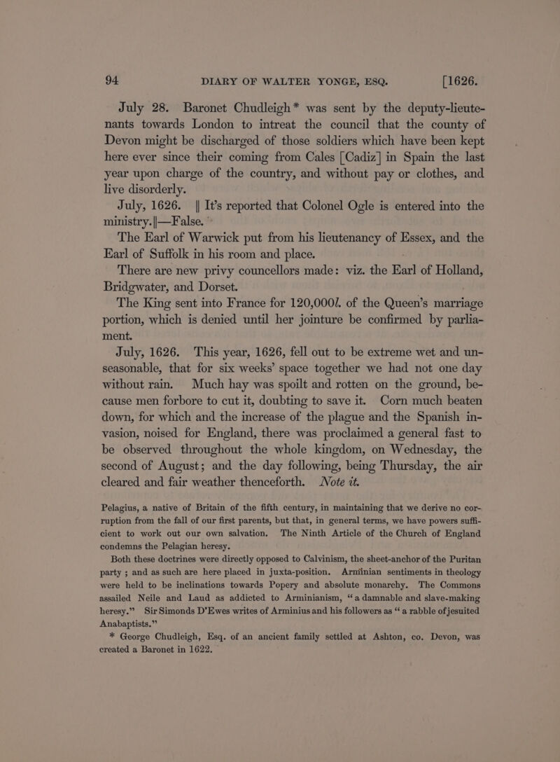 July 28. Baronet Chudleigh* was sent by the deputy-lieute- nants towards London to intreat the council that the county of Devon might be discharged of those soldiers which have been kept here ever since their coming from Cales [Cadiz] in Spain the last year upon charge of the country, and without pay or clothes, and live disorderly. July, 1626. || It’s reported that Colonel Ogle is entered into the ministry. ||—False. © The Earl of Warwick put from his lieutenancy of Essex, and the Earl of Suffolk in his room and place. There are new privy councellors made: viz. the Earl of Holland, Bridgwater, and Dorset. The King sent into France for 120,000/. of the Queen’s marriage portion, which is denied until her jomture be confirmed by parlia- ment. July, 1626. This year, 1626, fell out to be extreme wet and un- seasonable, that for six weeks’ space together we had not one day without rain. Much hay was spoilt and rotten on the ground, be- cause men forbore to cut it, doubting to save it. Corn much beaten down, for which and the increase of the plague and the Spanish in- vasion, noised for England, there was proclaimed a general fast to be observed throughout the whole kingdom, on Wednesday, the second of August; and the day following, bemg Thursday, the air cleared and fair weather thenceforth. Note tt. Pelagius, a native of Britain of the fifth century, in maintaining that we derive no cor- ruption from the fall of our first parents, but that, in general terms, we have powers suffi- cient to work out our own salvation. The Ninth Article of the Church of England condemns the Pelagian heresy. Both these doctrines were directly opposed to Calvinism, the sheet-anchor of the Puritan party ; and as such are here placed in juxta-position. Arminian sentiments in theology were held to be inclinations towards Popery and absolute monarchy. The Commons assailed Neile and Laud as addicted to Arminianism, “a damnable and slave-making heresy.” Sir Simonds D’Ewes writes of Arminius and his followers as “ a rabble of jesuited Anabaptists.” * George Chudleigh, Esq. of an ancient family settled at Ashton, co. Devon, was created a Baronet in 1622.