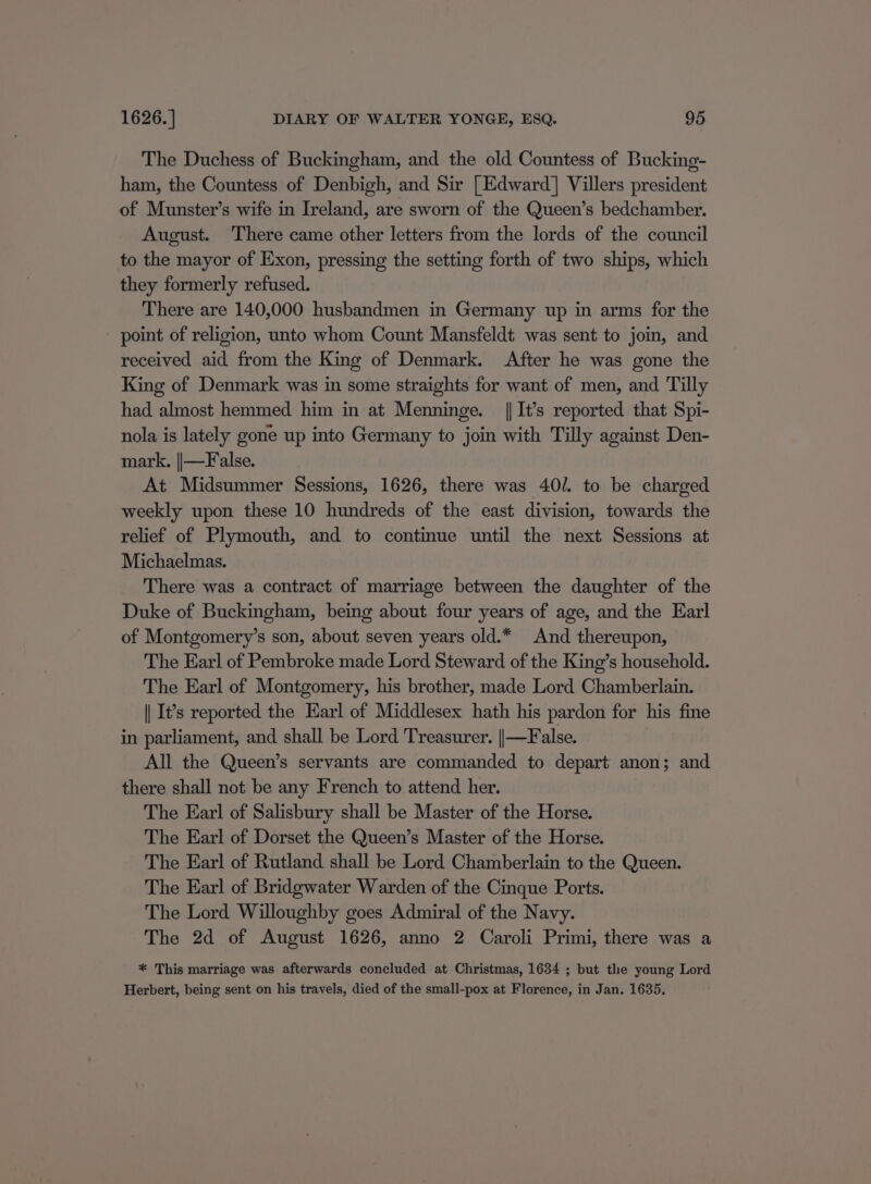 The Duchess of Buckingham, and the old Countess of Bucking- ham, the Countess of Denbigh, and Sir [Edward] Villers president of Munster’s wife in Ireland, are sworn of the Queen’s bedchamber. August. There came other letters from the lords of the council to the mayor of Exon, pressing the setting forth of two ships, which they formerly refused. There are 140,000 husbandmen in Germany up in arms for the point of religion, unto whom Count Mansfeldt was sent to join, and received aid from the King of Denmark. After he was gone the King of Denmark was in some straights for want of men, and Tilly had almost hemmed him in at Menninge. | It’s reported that Spi- nola is lately gone up into Germany to join with Tilly against Den- mark, ||—False. At Midsummer Sessions, 1626, there was 40. to be charged weekly upon these 10 hundreds of the east division, towards the relief of Plymouth, and to continue until the next Sessions at Michaelmas. There was a contract of marriage between the daughter of the Duke of Buckingham, being about four years of age, and the Earl of Montgomery’s son, about seven years old.* And thereupon, The Earl of Pembroke made Lord Steward of the King’s household. The Earl of Montgomery, his brother, made Lord Chamberlain. || It’s reported the Earl of Middlesex hath his pardon for his fine in parliament, and shall be Lord Treasurer. ||—False. All the Queen’s servants are commanded to depart anon; and there shall not be any French to attend her. The Earl of Salisbury shall be Master of the Horse. The Earl of Dorset the Queen’s Master of the Horse. The Earl of Rutland shall be Lord Chamberlain to the Queen. The Earl of Bridgwater Warden of the Cinque Ports. The Lord Willoughby goes Admiral of the Navy. The 2d of August 1626, anno 2 Caroli Primi, there was a * This marriage was afterwards concluded at Christmas, 1634 ; but the young Lord Herbert, being sent on his travels, died of the small-pox at Florence, in Jan. 1635,