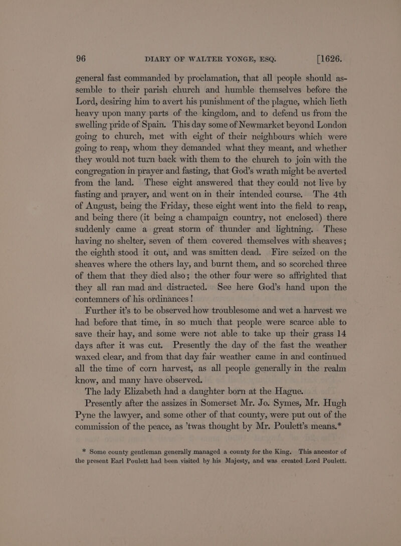 general fast commanded by proclamation, that all people should as- semble to their parish church and humble themselves before the Lord, desiring him to avert his punishment of the plague, which lieth heavy upon many parts of the kingdom, and to defend us from the swelling pride of Spain. This day some of Newmarket beyond London going to church, met with eight of their neighbours which were going to reap, whom they demanded what they meant, and whether they would not turn back with them to the church to join with the congregation in prayer and fasting, that God’s wrath might be averted from the land. These eight answered that they could not live by fasting and prayer, and went on in their intended course. The 4th of August, being the Friday, these eight went into the field to reap, and being there (it being a champaign country, not enclosed) there suddenly came a great storm of thunder and lightning. These having no shelter, seven of them covered themselves with sheaves ; the eighth stood it out, and was smitten dead. Fire seized:on the sheaves where the others lay, and burnt them, and so scorched three of them that they died also; the other four were so affrighted that they all ran mad and distracted. See here God’s hand upon the contemners of his ordinances ! Further it’s to be observed how troublesome and wet a harvest we had before that time, in so much that people were scarce able to save their hay, and some were not able to take up their grass 14 days after it was cut. Presently the day of the fast the weather waxed clear, and from that day fair weather came in and continued all the time of corn harvest, as all people generally in the realm know, and many have observed. The lady Elizabeth had a daughter born at the Hague. Presently after the assizes in Somerset Mr. Jo. Symes, Mr. Hugh Pyne the lawyer, and some other of that county, were put out of the commission of the peace, as ’twas thought by Mr. Poulett’s means.* * Some county gentleman generally managed a county for the King. This ancestor of the present Earl Poulett had been visited by his Majesty, and was created Lord Poulett.