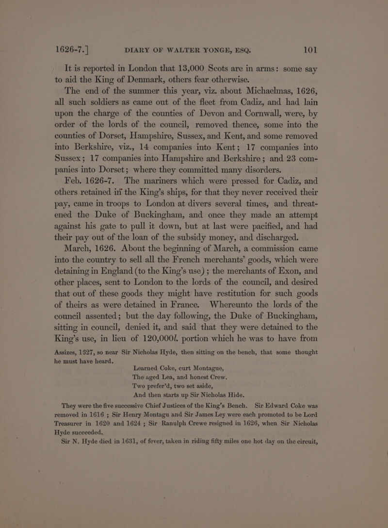 It is reported in London that 13,000 Scots are in arms: some say to aid the King of Denmark, others fear otherwise. The end of the summer this year, viz. about Michaelmas, 1626, all such soldiers as came out of the fleet from Cadiz, and had lain upon the charge of the counties of Devon and Cornwall, were, by order of the lords of the council, removed thence, some into the counties of Dorset, Hampshire, Sussex, and Kent, and some removed into Berkshire, viz., 14 companies into Kent; 17 companies into Sussex; 17 companies into Hampshire and Berkshire; and 23 com- panies into Dorset; where they committed many disorders. Feb. 1626-7. The marimers which were pressed for Cadiz, and others retained inv the King’s ships, for that they never received their pay, came in troops to London at divers several times, and threat- ened the Duke of Buckingham, and once they made an attempt against his gate to pull it down, but at last were pacified, and had their pay out of the loan of the subsidy money, and discharged. March, 1626. About the beginning of March, a commission came into the country to sell all the French merchants’ goods, which were detaining in England (to the King’s use) ; the merchants of Exon, and other places, sent to London to the lords of the council, and desired that out of these goods they might have restitution for such goods of theirs as were detained in France. Whereunto the lords of the council assented; but the day following, the Duke of Buckingham, sitting in council, denied it, and said that they were detained to the King’s use, in lieu of 120,000/. portion which he was to have from Assizes, 1527, so near Sir Nicholas Hyde, then sitting on the bench, that some thought he must have heard. Learned Coke, curt Montague, The aged Lea, and honest Crew. Two prefer’d, two set aside, And then starts up Sir Nicholas Hide. They were the five successive Chief Justices of the King’s Bench. Sir Edward Coke was removed in 1616 ; Sir Henry Montagu and Sir James Ley were each promoted to be Lord Treasurer in 1620 and 1624 ; Sir Ranulph Crewe resigned in 1626, when Sir Nicholas Hyde succeeded. Sir N. Hyde died in 1631, of fever, taken in riding fifty miles one hot day on the circuit,